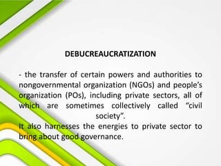 DEBUCREAUCRATIZATION
- the transfer of certain powers and authorities to
nongovernmental organization (NGOs) and people’s
organization (POs), including private sectors, all of
which are sometimes collectively called “civil
society”.
It also harnesses the energies to private sector to
bring about good governance.
 