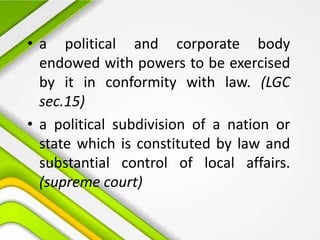 • a political and corporate body
endowed with powers to be exercised
by it in conformity with law. (LGC
sec.15)
• a political subdivision of a nation or
state which is constituted by law and
substantial control of local affairs.
(supreme court)
 