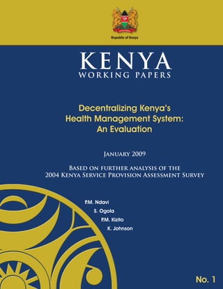 Republic of Kenya

KENYA

W OR K I NG PA P E RS

Decentralizing Kenya’s
Health Management System:
An Evaluation
January 2009
Based on further analysis of the
2004 Kenya Service Provision Assessment Survey

P Ndavi
.M.
S. Ogola
P Kizito
.M.
K. Johnson

No. 1

 