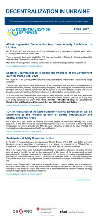 DECENTRALIZATION IN UKRAINE
413 Amalgamated Communities have been Already Established in
Ukraine
On 30 April 2017, the first elections of local chairpersons and members of councils were held in
47 amalgamated territorial communities.
Thus, in general, there were established 413 new communities in Ukraine by having amalgamated
approximately 2 thousand former local councils.
More than 100 amalgamated territorial communities are at the final stages of their establishment.
SOURCE: DECENTRALIZATION OF POWER WEB-SITE
Sectoral Decentralisation is among the Priorities of the Government
over the Period until 2020
On 3 April 2017, the Cabinet of Ministers of Ukraine presented the Priority Action Plan over the period
until 2020.
The Plan sets out specific steps to be made by the Government with the aim of development of a
uniform educational, cultural, physical training and sports, and social space in communities, for the
formation of hospital districts, optimisation of the system of underfiled schools and the formation of
pivotal educational institutions, further development of administrative service centres, etc.
"It is important that a medium-term route map has been approved for the first time ever, which map
allows the communities planning their budgets, their development not for a year but for a long term,
and strictly following that plan", Vice-Prime Minister - Minister of Regional Development,
Construction and Housing and Communal Services of Ukraine Hennadii Zubko.
SOURCE: DECENTRALIZATION OF POWER WEB-SITE
10% of Resources of the State Fund for Regional Development will be
Channelled to the Projects in each of Sports Infrastructure and
Energy Efficiency Areas
On 5 April 2017, the Cabinet of Ministers of Ukraine passed the Resolution whereby 10% of the
resources of the State Fund for Regional Development would be channelled to financing sports
infrastructure investment projects, and 10%, to energy efficiency projects of the state-financed and
municipally-owned educational and health care institutions.
SOURCE: DECENTRALIZATION OF POWER WEB-SITE
Sustainable Mobility Comes to Ukraine
In April 2017, representatives of the Sustainable Mobility Project of the GIZ Head Office arrived to
Ukraine to study the possibilities of providing support to Ukraine on the part of the U-LEAD with Europe
Programme in the area of transport and mobility at the local, regional, and national levels.
One of the mission's key tasks includes the identification of possibilities of deeper interaction from the
point of view of mobility, as well as the assessment of key needs of the amalgamated territorial
communities, for instance, regarding the organisation of local tenders for public transport services,
planning and maintenance of the transport infrastructure, measures aimed at controlling the weight of
transport facilities, school bus programmes, access to health care institutions and other social services,
etc.
Further plans of the project include the preparation of training courses on mobility for the amalgamated
territorial communities and other key stakeholders, sharing of samples and experience of mobility
concepts in rural areas in Europe, and submission of amendments to the National Transport Strategy
until 2030 regarding the decentralisation reform.
SOURCE: DECENTRALIZATION OF POWER WEB-SITE
PLEASE SEE PAGE 3
This monthly newsletter is a brief overview of Ukrainian authorities’ work on implementation of Reform #1 in Ukraine
APRIL 2017
 