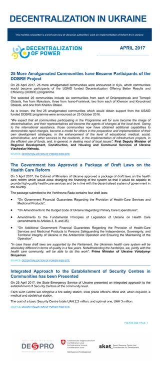 DECENTRALIZATION IN UKRAINE
25 More Amalgamated Communities have Become Participants of the
DOBRE Project
On 26 April 2017, 25 more amalgamated communities were announced in Kyiv, which communities
would become participants of the USAID funded Decentralization Offering Better Results and
Efficiency (DOBRE) programme.
The selected 25 communities include six communities from each of Dnipropetrovsk and Ternopil
Oblasts, five from Mykolayiv, three from Ivano-Frankivsk, two from each of Kherson and Kirovohrad
Oblasts, and one from Kharkiv Oblast.
As is known, the first 25 amalgamated communities which would obtain support from the USAID
funded DOBRE programme were announced on 25 October 2016.
"We expect that all communities participating in the Programme will for sure become the image of
decentralisation, and their representatives will become the agents of changes at the local level. Owing
to the international assistance, those communities now have obtained additional capabilities to
demonstrate rapid changes, become a model for others in the preparation and implementation of their
own development strategies, in the enhancement of the level of educational, medical, social,
administrative, and other services to the residents, in the implementation of infrastructure projects, in
the efficient use of funds, and, in general, in dealing most of local issues", First Deputy Minister of
Regional Development, Construction, and Housing and Communal Services of Ukraine
Viacheslav Nehoda.
SOURCE: DECENTRALIZATION OF POWER WEB-SITE
The Government has Approved a Package of Draft Laws on the
Health Care Reform
On 5 April 2017, the Cabinet of Ministers of Ukraine approved a package of draft laws on the health
care reform which would allow changing the financing of the system so that it would be capable to
provide high-quality health-care services and be in line with the decentralised system of government in
the country.
The package submitted to the Verkhovna Rada contains four draft laws:
 "On Government Financial Guarantees Regarding the Provision of Health-Care Services and
Medicinal Products",
 "On Amendments to the Budget Code of Ukraine Regarding Primary Care Expenditures",
 Amendments to the Fundamental Principles of Legislation of Ukraine on Health Care
(amendments to Articles 3, 8, and 35)
 "On Additional Government Financial Guarantees Regarding the Provision of Health-Care
Services and Medicinal Products to Persons Safeguarding the Independence, Sovereignty, and
Territorial Integrity of Ukraine in the Antiterrorist Operation and Ensuring the Maintaining of the
Operation".
"In case these draft laws are supported by the Parliament, the Ukrainian health care system will be
absolutely different in terms of quality in a few years. Notwithstanding the hardships, we, jointly with the
health care community, will be able to do this work", Prime Minister of Ukraine Volodymyr
Groysman
SOURCE: DECENTRALIZATION OF POWER WEB-SITE
Integrated Approach to the Establishment of Security Centres in
Communities has been Presented
On 25 April 2017, the State Emergency Service of Ukraine presented an integrated approach to the
establishment of Security Centres at the community level.
Each such Centre will comprise a fire safety station, local police officer's office and, when required, a
medical and obstetrical station.
The cost of a basic Security Centre totals UAH 2.3 million, and optimal one, UAH 3 million.
SOURCE: DECENTRALIZATION OF POWER WEB-SITE
PLEASE SEE PAGE 4
This monthly newsletter is a brief overview of Ukrainian authorities’ work on implementation of Reform #1 in Ukraine
APRIL 2017
 