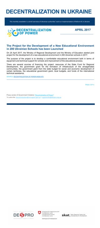 DECENTRALIZATION IN UKRAINE
The Project for the Development of a New Educational Environment
in 200 Ukrainian Schools has been Launched
On 25 April 2017, the Ministry of Regional Development and the Ministry of Education started joint
project for the development of a new educational environment in 200 Ukrainian schools in 2017.
The purpose of the project is to develop a comfortable educational environment both in terms of
equipment and technical support for schools and improvement of the educational process.
There are several sources of financing the project: resources of the State Fund for Regional
Development, the government grant for the formation of infrastructure of the amalgamated
communities, the government grant from the state budget for social and economic development of
certain territories, the educational government grant, local budgets, and funds of the international
technical assistance.
SOURCE: DECENTRALIZATION OF POWER WEB-SITE
PAGE 4 OF 4
Press center of Government Initiative “Decentralization of Power”
To subscribe: decentralization@minregion.gov.ua | a.golotenko@despro.org.ua
This monthly newsletter is a brief overview of Ukrainian authorities’ work on implementation of Reform #1 in Ukraine
APRIL 2017
 