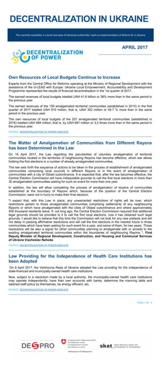 DECENTRALIZATION IN UKRAINE
This monthly newsletter is a brief overview of Ukrainian authorities’ work on implementation of Reform #1 in Ukraine
APRIL 2017
Own Resources of Local Budgets Continue to Increase
Experts from the Central Office for Reforms operating at the Ministry of Regional Development with the
assistance of the U-LEAD with Europe: Ukraine Local Empowerment, Accountability and Development
Programme represented the results of financial decentralisation in the 1st quarter of 2017.
The earned revenues of local budgets totalled UAH 41.6 billion or 38% more than in the same period in
the previous year.
The earned revenues of the 159 amalgamated territorial communities (established in 2015) in the first
quarter of 2017 totalled UAH 910 million, that is, UAH 302 million or 49.7 % more than in the same
period in the previous year.
The own resources of local budgets of the 207 amalgamated territorial communities (established in
2016) totalled UAH 994 million, that is, by UAH 681 million or 3.2 times more than in the same period in
the previous year.
SOURCE: DECENTRALIZATION OF POWER WEB-SITE
The Matter of Amalgamation of Communities from Different Rayons
has been Determined in the Law
On 16 April 2017, the Law regarding the peculiarities of voluntary amalgamation of territorial
communities located in the territories of neighbouring Rayons has become effective, which law allows
holding the first elections in a number of already amalgamated communities.
The law sets forth the sequence of actions to be taken in the process of establishment of amalgamated
communities comprising local councils in different Rayons or in the event of amalgamation of
communities with a city of Oblast subordinance. It is expected that, after the law becomes effective, the
Central Election Commission will have indisputable grounds to call the first local elections in more than
30 amalgamated communities waiting for such an event for more than one year.
In addition, the law will allow completing the process of amalgamation of dozens of communities
established at the boundary of Rayons which, because of the position of the Central Election
Commission, were not in hurry to make their final decision.
"I expect that, with this Law in place, any unwarranted restrictions of rights will be over, which
restrictions pertain to those amalgamated communities comprising settlements of any neighbouring
Rayons or which have amalgamated with the cities of Oblast subordinance and where approximately
400 thousand residents leave. If, not long ago, the Central Election Commission required that additional
legal grounds should be provided to it to call the first local elections, now it has obtained such legal
grounds. I would like to believe that this time the Commission will not look for any new pretexts and will
not delay in passing affirmative resolutions and will call the first elections in the nearest future in those
communities which have been waiting for such event for a year, and some of them, for two years. Those
resolutions will be also a signal for other communities planning to amalgamate with or accede to the
existing amalgamated territorial communities within the boundaries of neighbouring Rayons ", First
Deputy Minister of Regional Development, Construction, and Housing and Communal Services
of Ukraine Viacheslav Nehoda
SOURCE: DECENTRALIZATION OF POWER WEB-SITE
Law Providing for the Independence of Health Care Institutions has
been Adopted
On 6 April 2017, the Verkhovna Rada of Ukraine adopted the Law providing for the independence of
state-financed and municipally-owned health care institutions.
Now, subject to a resolution made by a local authority, the municipally-owned health care institutions
may operate independently: have their own accounts with banks, determine the manning table and
salaried staff policy by themselves, be energy efficient, etc.
SOURCE: DECENTRALIZATION OF POWER WEB-SITE
PAGE 1 OF 4
 