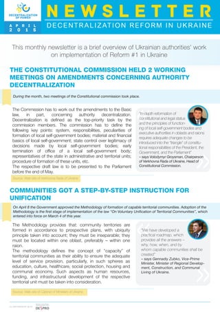 This monthly newsletter is a brief overview of Ukrainian authorities’ work
on implementation of Reform #1 in Ukraine
THE CONSTITUTIONAL COMMISSION HELD 2 WORKING
MEETINGS ON AMENDMENTS CONCERNING AUTHORITY
DECENTRALIZATION
During the month, two meetings of the Constitutional commission took place.
Source: Web-site of Verkhovna Rada of Ukraine
The Commission has to work out the amendments to the Basic
law, in part, concerning authority decentralization.
Decentralization is defined as the top-priority task by the
commission members. The commission has to define the
following key points: system, responsibilities, peculiarities of
formation of local self-government bodies; material and financial
basics of local self-government; state control over legitimacy of
decisions made by local self-government bodies; early
termination of office of a local self-government body;
representatives of the state in administrative and territorial units;
procedure of formation of these units, etc.
The respective draft law is to be presented to the Parliament
before the end of May.
I N PA R T N E R S H I P W I T H
“In-depth reformation of
constitutional and legal status
and the principles of function-
ing of local self-government bodies and
executive authorities in oblasts and raions
requires adequate changes to be
introduced into the “triangle” of constitu-
tional responsibilities of the President, the
Government, and the Parliament”
– says Volodymyr Groysman, Chairperson
of Verkhovna Rada of Ukraine, Head of
Constitutional Commission.
DECENTRALIZATION REFORM IN UKRAINE
N E W S L E T T E R
A P R I L
2 0 1 5
COMMUNITIES GOT A STEP-BY-STEP INSTRUCTION FOR
UNIFICATION
On April 8 the Government approved the Methodology of formation of capable territorial communities. Adoption of the
Methodology is the first stage of implementation of the law “On Voluntary Unification of Territorial Communities”, which
entered into force on March 4 of this year.
Source: Web-site of Cabinet of Ministers of Ukraine
The Methodology provides that: community territories are
formed in accordance to prospective plans, with ubiquity
principle taken into account; they must be inseparable; they
must be located within one oblast, preferably – within one
raion.
The methodology defines the concept of “capacity” of
territorial communities as their ability to ensure the adequate
level of service provision, particularly, in such spheres as
education, culture, healthcare, social protection, housing and
communal economy. Such aspects as human resources,
funding, and infrastructural development of the respective
territorial unit must be taken into consideration.
“We have developed a
practical roadmap, which
provides all the answers –
why, how, when, and by
whom capable communities shall be
created”
– says Gennadiy Zubko, Vice-Prime
Minister, Minister of Regional Develop-
ment, Construction, and Communal
Living of Ukraine.
 
