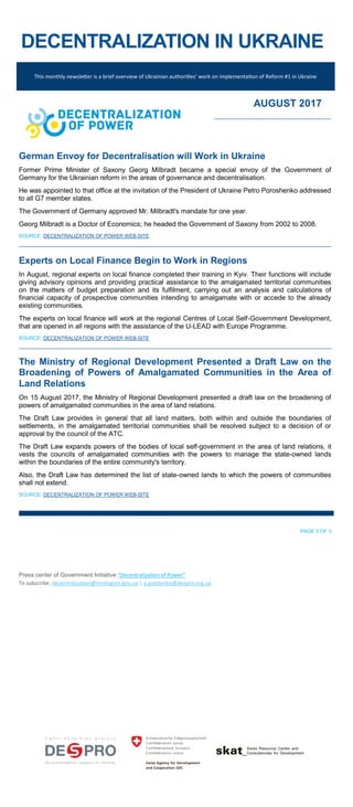 DECENTRALIZATION IN UKRAINE
This monthly newsletter is a brief overview of Ukrainian authorities’ work on implementation of Reform #1 in Ukraine
AUGUST 2017
German Envoy for Decentralisation will Work in Ukraine
Former Prime Minister of Saxony Georg Milbradt became a special envoy of the Government of
Germany for the Ukrainian reform in the areas of governance and decentralisation.
He was appointed to that office at the invitation of the President of Ukraine Petro Poroshenko addressed
to all G7 member states.
The Government of Germany approved Mr. Milbradt's mandate for one year.
Georg Milbradt is a Doctor of Economics; he headed the Government of Saxony from 2002 to 2008.
SOURCE: DECENTRALIZATION OF POWER WEB-SITE
Experts on Local Finance Begin to Work in Regions
In August, regional experts on local finance completed their training in Kyiv. Their functions will include
giving advisory opinions and providing practical assistance to the amalgamated territorial communities
on the matters of budget preparation and its fulfilment, carrying out an analysis and calculations of
financial capacity of prospective communities intending to amalgamate with or accede to the already
existing communities.
The experts on local finance will work at the regional Centres of Local Self-Government Development,
that are opened in all regions with the assistance of the U-LEAD with Europe Programme.
SOURCE: DECENTRALIZATION OF POWER WEB-SITE
The Ministry of Regional Development Presented a Draft Law on the
Broadening of Powers of Amalgamated Communities in the Area of
Land Relations
On 15 August 2017, the Ministry of Regional Development presented a draft law on the broadening of
powers of amalgamated communities in the area of land relations.
The Draft Law provides in general that all land matters, both within and outside the boundaries of
settlements, in the amalgamated territorial communities shall be resolved subject to a decision of or
approval by the council of the ATC.
The Draft Law expands powers of the bodies of local self-government in the area of land relations, it
vests the councils of amalgamated communities with the powers to manage the state-owned lands
within the boundaries of the entire community's territory.
Also, the Draft Law has determined the list of state-owned lands to which the powers of communities
shall not extend.
SOURCE: DECENTRALIZATION OF POWER WEB-SITE
PAGE 3 OF 3
Press center of Government Initiative “Decentralization of Power”
To subscribe: decentralization@minregion.gov.ua | a.golotenko@despro.org.ua
 