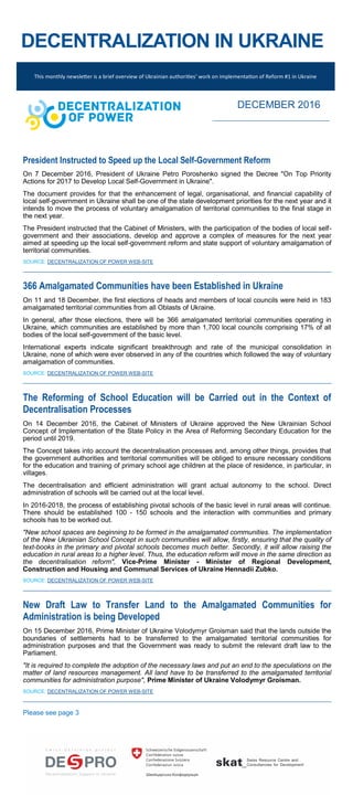 DECENTRALIZATION IN UKRAINE
President Instructed to Speed up the Local Self-Government Reform
On 7 December 2016, President of Ukraine Petro Poroshenko signed the Decree "On Top Priority
Actions for 2017 to Develop Local Self-Government in Ukraine".
The document provides for that the enhancement of legal, organisational, and financial capability of
local self-government in Ukraine shall be one of the state development priorities for the next year and it
intends to move the process of voluntary amalgamation of territorial communities to the final stage in
the next year.
The President instructed that the Cabinet of Ministers, with the participation of the bodies of local self-
government and their associations, develop and approve a complex of measures for the next year
aimed at speeding up the local self-government reform and state support of voluntary amalgamation of
territorial communities.
SOURCE: DECENTRALIZATION OF POWER WEB-SITE
366 Amalgamated Communities have been Established in Ukraine
On 11 and 18 December, the first elections of heads and members of local councils were held in 183
amalgamated territorial communities from all Oblasts of Ukraine.
In general, after those elections, there will be 366 amalgamated territorial communities operating in
Ukraine, which communities are established by more than 1,700 local councils comprising 17% of all
bodies of the local self-government of the basic level.
International experts indicate significant breakthrough and rate of the municipal consolidation in
Ukraine, none of which were ever observed in any of the countries which followed the way of voluntary
amalgamation of communities.
SOURCE: DECENTRALIZATION OF POWER WEB-SITE
The Reforming of School Education will be Carried out in the Context of
Decentralisation Processes
On 14 December 2016, the Cabinet of Ministers of Ukraine approved the New Ukrainian School
Concept of Implementation of the State Policy in the Area of Reforming Secondary Education for the
period until 2019.
The Concept takes into account the decentralisation processes and, among other things, provides that
the government authorities and territorial communities will be obliged to ensure necessary conditions
for the education and training of primary school age children at the place of residence, in particular, in
villages.
The decentralisation and efficient administration will grant actual autonomy to the school. Direct
administration of schools will be carried out at the local level.
In 2016-2018, the process of establishing pivotal schools of the basic level in rural areas will continue.
There should be established 100 - 150 schools and the interaction with communities and primary
schools has to be worked out.
"New school spaces are beginning to be formed in the amalgamated communities. The implementation
of the New Ukrainian School Concept in such communities will allow, firstly, ensuring that the quality of
text-books in the primary and pivotal schools becomes much better. Secondly, it will allow raising the
education in rural areas to a higher level. Thus, the education reform will move in the same direction as
the decentralisation reform", Vice-Prime Minister - Minister of Regional Development,
Construction and Housing and Communal Services of Ukraine Hennadii Zubko.
SOURCE: DECENTRALIZATION OF POWER WEB-SITE
New Draft Law to Transfer Land to the Amalgamated Communities for
Administration is being Developed
On 15 December 2016, Prime Minister of Ukraine Volodymyr Groisman said that the lands outside the
boundaries of settlements had to be transferred to the amalgamated territorial communities for
administration purposes and that the Government was ready to submit the relevant draft law to the
Parliament.
"It is required to complete the adoption of the necessary laws and put an end to the speculations on the
matter of land resources management. All land have to be transferred to the amalgamated territorial
communities for administration purpose", Prime Minister of Ukraine Volodymyr Groisman.
SOURCE: DECENTRALIZATION OF POWER WEB-SITE
Please see page 3
This monthly newsletter is a brief overview of Ukrainian authorities’ work on implementation of Reform #1 in Ukraine
DECEMBER 2016
 