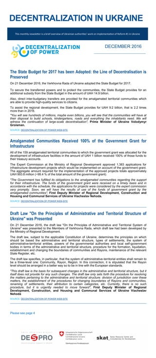 DECENTRALIZATION IN UKRAINE
The State Budget for 2017 has been Adopted: the Line of Decentralisation is
Preserved
On 21 December 2016, the Verkhovna Rada of Ukraine adopted the State Budget for 2017.
To secure the transferred powers and to protect the communities, the State Budget provides for an
additional subsidy from the State Budget in the amount of UAH 14.9 billion.
Also, direct inter-budgetary transfers are provided for the amalgamated territorial communities which
are able to provide high-quality services to citizens.
To assist the regional development, the State Budget provides for UAH 9.2 billion, that is 2.2 times
more than in 2016.
"You will see hundreds of millions, maybe even billions, you will see that the communities will have at
their disposal to build schools, kindergartens, roads and everything the inhabitants need. We will
witness the continuation of large-scale decentralisation", Prime Minister of Ukraine Volodymyr
Groisman.
SOURCE: DECENTRALIZATION OF POWER WEB-SITE
Amalgamated Communities Received 100% of the Government Grant for
Infrastructure
All of the 159 amalgamated territorial communities to which the government grant was allocated for the
development of infrastructure facilities in the amount of UAH 1 billion received 100% of those funds to
their treasury accounts.
The Expert Commission at the Ministry of Regional Development approved 1,383 applications for
infrastructure development projects which would be implemented on account of the government grant.
The aggregate amount required for the implementation of the approved projects totals approximately
UAH 993.8 million (~99.4 % of the total amount of the government grant).
"The Government has fulfilled its obligations to the amalgamated communities regarding the support
for their infrastructure. The funds of the government grant were received on a timely basis and in
accordance with the schedule, the applications for projects were considered by the expert commission
very promptly. Soon, we will have the results of use of the funds of government grant by the
amalgamated communities", First Deputy Minister of Regional Development, Construction and
Housing and Communal Services of Ukraine Viacheslav Nehoda.
SOURCE: DECENTRALIZATION OF POWER WEB-SITE
Draft Law "On the Principles of Administrative and Territorial Structure of
Ukraine" was Presented
On 21 December 2016, the draft law "On the Principles of Administrative and Territorial System of
Ukraine" was presented to the Members of Verkhovna Rada, which draft law had been developed by
the Ministry of Regional Development.
The draft law, subject to the applicable Constitution of Ukraine, determines the principles on which
should be based the administrative and territorial structure, types of settlements, the system of
administrative-territorial entities, powers of the governmental authorities and local self-government
bodies in terms of the administrative and territorial structure, procedure for the formation, liquidation,
establishment and changing the boundaries of communities and Rayons, maintenance of the relevant
State Register, etc.
The draft law specifies, in particular, that the system of administrative-territorial entities shall remain to
be a three-level one: Community, Rayon, Region. In this connection, it is stipulated that the Rayon
level should be arranged in a better way so to be in line with the European standards.
"This draft law is the basis for subsequent changes in the administrative and territorial structure, but it
itself does not provide for any such changes. The draft law only sets forth the procedure for resolving
the matters pertaining to the administrative and territorial structure: division of jurisdiction over these
matters, the establishment of the procedures for changing boundaries of Rayons and communities,
renaming of settlements, their attribution to certain categories, etc. Currently, there is no such
procedure, but it is urgently needed to move forward", First Deputy Minister of Regional
Development, Construction, and Housing and Communal Services of Ukraine Viacheslav
Nehoda
SOURCE: DECENTRALIZATION OF POWER WEB-SITE
Please see page 4
This monthly newsletter is a brief overview of Ukrainian authorities’ work on implementation of Reform #1 in Ukraine
DECEMBER 2016
 