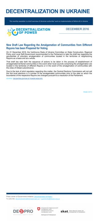DECENTRALIZATION IN UKRAINE
New Draft Law Regarding the Amalgamation of Communities from Different
Rayons has been Prepared for Voting
On 21 December 2016, the Verkhovna Rada of Ukraine Committee on State Construction, Regional
Policy and Local Self-Government recommended to the Parliament to take the draft law regarding the
peculiarities of voluntary amalgamation of communities located in the territories of neighbouring
Rayons as a basis and as a whole.
That draft law sets forth the sequence of actions to be taken in the process of establishment of
amalgamated territorial communities in the event when local councils comprising the amalgamation are
located in the territories of different Rayons or in the event of the amalgamation of communities with
the cities of Oblast subordinance.
Due to the lack of strict regulation regarding this matter, the Central Elections Commission will not call
the first local elections in a number of the amalgamated communities prior to the date on which the
boundaries of the respective Rayons are changed pursuant to a resolution of the Parliament.
SOURCE: DECENTRALIZATION OF POWER WEB-SITE
PAGE 4 OF 4
Press center of Government Initiative “Decentralization of Power”
To subscribe: decentralization@minregion.gov.ua | a.golotenko@despro.org.ua
This monthly newsletter is a brief overview of Ukrainian authorities’ work on implementation of Reform #1 in Ukraine
DECEMBER 2016
 
