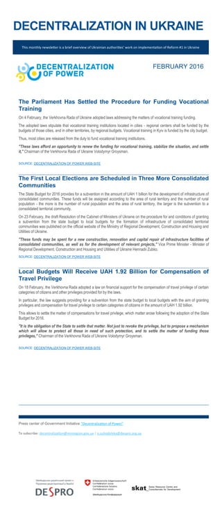 DECENTRALIZATION IN UKRAINE
This monthly newsletter is a brief overview of Ukrainian authorities’ work on implementation of Reform #1 in Ukraine
FEBRUARY 2016
The Parliament Has Settled the Procedure for Funding Vocational
Training
On 4 February, the Verkhovna Rada of Ukraine adopted laws addressing the matters of vocational training funding.
The adopted laws stipulate that vocational training institutions located in cities - regional centers shall be funded by the
budgets of those cities, and in other territories, by regional budgets. Vocational training in Kyiv is funded by the city budget.
Thus, most cities are released from the duty to fund vocational training institutions.
"These laws afford an opportunity to renew the funding for vocational training, stabilize the situation, and settle
it," Chairman of the Verkhovna Rada of Ukraine Volodymyr Groysman.
SOURCE: DECENTRALIZATION OF POWER WEB-SITE
The First Local Elections are Scheduled in Three More Consolidated
Communities
The State Budget for 2016 provides for a subvention in the amount of UAH 1 billion for the development of infrastructure of
consolidated communities. These funds will be assigned according to the area of rural territory and the number of rural
population - the more is the number of rural population and the area of rural territory, the larger is the subvention to a
consolidated territorial community.
On 23 February, the draft Resolution of the Cabinet of Ministers of Ukraine on the procedure for and conditions of granting
a subvention from the state budget to local budgets for the formation of infrastructure of consolidated territorial
communities was published on the official website of the Ministry of Regional Development, Construction and Housing and
Utilities of Ukraine.
"These funds may be spent for a new construction, renovation and capital repair of infrastructure facilities of
consolidated communities, as well as for the development of relevant projects," Vice Prime Minister - Minister of
Regional Development, Construction and Housing and Utilities of Ukraine Hennadii Zubko.
SOURCE: DECENTRALIZATION OF POWER WEB-SITE
Local Budgets Will Receive UAH 1.92 Billion for Compensation of
Travel Privilege
On 18 February, the Verkhovna Rada adopted a law on financial support for the compensation of travel privilege of certain
categories of citizens and other privileges provided for by the laws.
In particular, the law suggests providing for a subvention from the state budget to local budgets with the aim of granting
privileges and compensation for travel privilege to certain categories of citizens in the amount of UAH 1.92 billion.
This allows to settle the matter of compensations for travel privilege, which matter arose following the adoption of the State
Budget for 2016.
"It is the obligation of the State to settle that matter. Not just to revoke the privilege, but to propose a mechanism
which will allow to protect all those in need of such protection, and to settle the matter of funding those
privileges," Chairman of the Verkhovna Rada of Ukraine Volodymyr Groysman.
SOURCE: DECENTRALIZATION OF POWER WEB-SITE
Press center of Government Initiative “Decentralization of Power”
To subscribe: decentralization@minregion.gov.ua | o.suhodolska@despro.org.ua
 