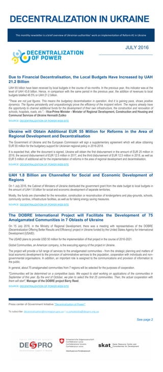 DECENTRALIZATION IN UKRAINE
This monthly newsletter is a brief overview of Ukrainian authorities’ work on implementation of Reform #1 in Ukraine
JULY 2016
Due to Financial Decentralisation, the Local Budgets Have Increased by UAH
21.2 Billion
UAH 65 billion have been received by local budgets in the course of six months. In the previous year, this indicator was at the
level of UAH 43.8 billion. Hence, in comparison with the same period in the previous year, the addition of revenues to local
budgets totalled 48.5% or UAH 21.2 billion.
"These are not just figures. This means the budgetary decentralisation in operation. And it is gaining pace, shows positive
dynamics. The figures persistently and unquestioningly prove the efficiency of the incipient reform. The regions already have
the opportunity to channel additional funds for the development of their own infrastructure, the construction and renovation of
schools, hospitals, roads, etc.", - Vice-Prime Minister - Minister of Regional Development, Construction and Housing and
Communal Services of Ukraine Hennadii Zubko
SOURCE: DECENTRALIZATION OF POWER WEB-SITE
Ukraine will Obtain Additional EUR 55 Million for Reforms in the Area of
Regional Development and Decentralisation
The Government of Ukraine and the European Commission will sign a supplementary agreement which will allow obtaining
EUR 55 million for the budgetary support for Ukrainian regional policy in 2016-2018.
It is expected that, after the document is signed, Ukraine will obtain the first disbursement in the amount of EUR 25 million in
2016, the second disbursement of EUR 12.5 million in 2017, and the third disbursement of EUR 12.5 million in 2018, as well as
EUR 5 million of additional aid for the implementation of reforms in the area of regional development and decentralisation.
SOURCE: DECENTRALIZATION OF POWER WEB-SITE
UAH 1.8 Billion are Channelled for Social and Economic Development of
Regions
On 1 July 2016, the Cabinet of Ministers of Ukraine distributed the government grant from the state budget to local budgets in
the amount of UAH 1.8 billion for social and economic development of separate territories.
Mostly, the funds are channelled for the renovation, construction or reconstruction of kindergartens and play-grounds, schools,
community centres, infrastructure facilities, as well as for taking energy saving measures.
SOURCE: DECENTRALIZATION OF POWER WEB-SITE
The DOBRE International Project will Facilitate the Development of 75
Amalgamated Communities in 7 Oblasts of Ukraine
On 15 July 2016, in the Ministry of Regional Development, there was a meeting with representatives of the DOBRE
(Decentralization Offering Better Results and Efficiency) project in Ukraine funded by the United States Agency for International
Development (USAID).
The USAID plans to provide USD 50 million for the implementation of that project in the course of 2016-2021.
Global Communities, an American company, is the executing agency of the project in Ukraine.
The project will provide a full range of services to the amalgamated communities - from the strategic planning and matters of
local economic development to the provision of administrative services to the population, cooperation with individuals and non-
governmental organisations. In addition, an important role is assigned to the communications and provision of information to
the public.
In general, about 75 amalgamated communities from 7 regions will be selected for the purposes of cooperation.
"Communities will be determined on a competitive basis. We expect to start working on applications of the communities in
September of this year. By the end of October, we plan to select the first 25 communities. Then, the actual cooperation with
them will start", Manager of the DOBRE project Barry Reed.
SOURCE: DECENTRALIZATION OF POWER WEB-SITE
Press center of Government Initiative “Decentralization of Power”
To subscribe: decentralization@minregion.gov.ua | o.suhodolska@despro.org.ua
See page 2
 