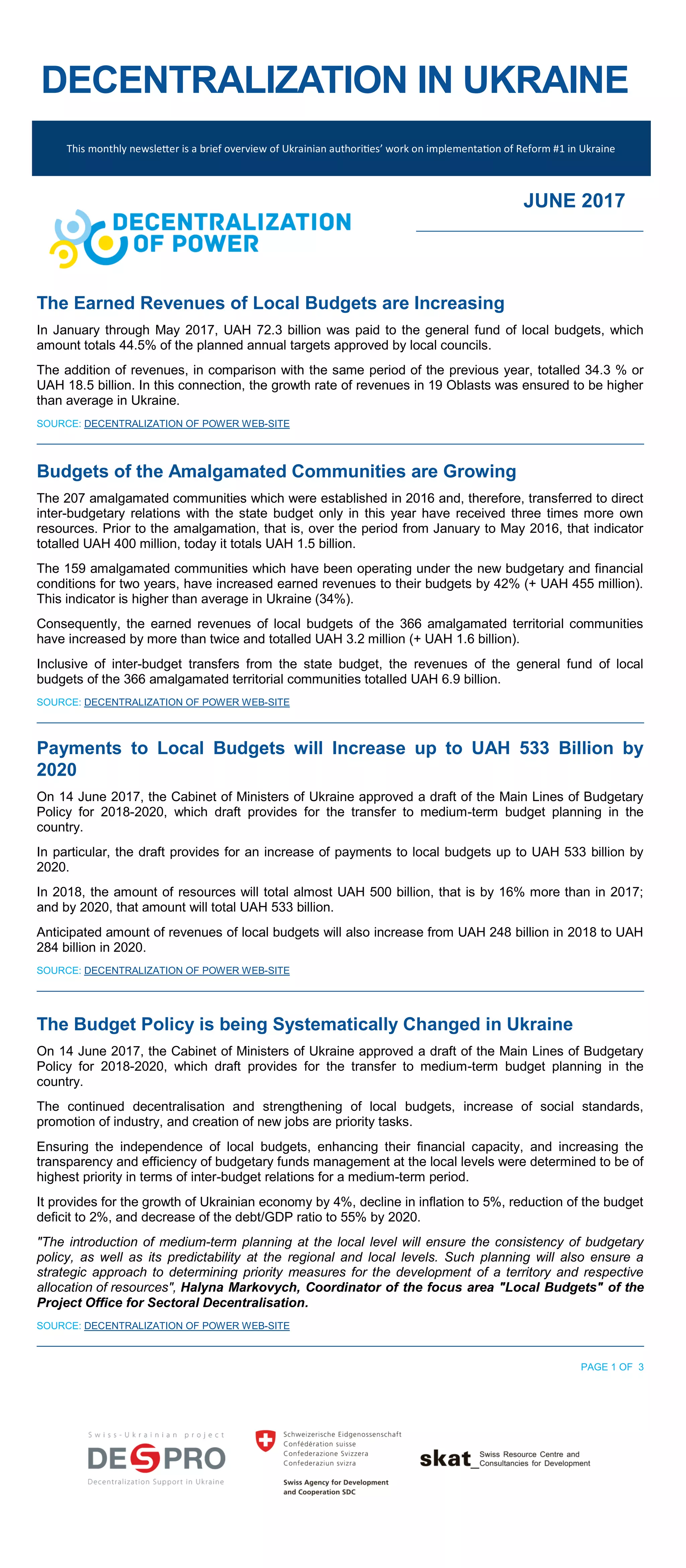 DECENTRALIZATION IN UKRAINE
This monthly newsletter is a brief overview of Ukrainian authorities’ work on implementation of Reform #1 in Ukraine
JUNE 2017
The Earned Revenues of Local Budgets are Increasing
In January through May 2017, UAH 72.3 billion was paid to the general fund of local budgets, which
amount totals 44.5% of the planned annual targets approved by local councils.
The addition of revenues, in comparison with the same period of the previous year, totalled 34.3 % or
UAH 18.5 billion. In this connection, the growth rate of revenues in 19 Oblasts was ensured to be higher
than average in Ukraine.
SOURCE: DECENTRALIZATION OF POWER WEB-SITE
Budgets of the Amalgamated Communities are Growing
The 207 amalgamated communities which were established in 2016 and, therefore, transferred to direct
inter-budgetary relations with the state budget only in this year have received three times more own
resources. Prior to the amalgamation, that is, over the period from January to May 2016, that indicator
totalled UAH 400 million, today it totals UAH 1.5 billion.
The 159 amalgamated communities which have been operating under the new budgetary and financial
conditions for two years, have increased earned revenues to their budgets by 42% (+ UAH 455 million).
This indicator is higher than average in Ukraine (34%).
Consequently, the earned revenues of local budgets of the 366 amalgamated territorial communities
have increased by more than twice and totalled UAH 3.2 million (+ UAH 1.6 billion).
Inclusive of inter-budget transfers from the state budget, the revenues of the general fund of local
budgets of the 366 amalgamated territorial communities totalled UAH 6.9 billion.
SOURCE: DECENTRALIZATION OF POWER WEB-SITE
Payments to Local Budgets will Increase up to UAH 533 Billion by
2020
On 14 June 2017, the Cabinet of Ministers of Ukraine approved a draft of the Main Lines of Budgetary
Policy for 2018-2020, which draft provides for the transfer to medium-term budget planning in the
country.
In particular, the draft provides for an increase of payments to local budgets up to UAH 533 billion by
2020.
In 2018, the amount of resources will total almost UAH 500 billion, that is by 16% more than in 2017;
and by 2020, that amount will total UAH 533 billion.
Anticipated amount of revenues of local budgets will also increase from UAH 248 billion in 2018 to UAH
284 billion in 2020.
SOURCE: DECENTRALIZATION OF POWER WEB-SITE
The Budget Policy is being Systematically Changed in Ukraine
On 14 June 2017, the Cabinet of Ministers of Ukraine approved a draft of the Main Lines of Budgetary
Policy for 2018-2020, which draft provides for the transfer to medium-term budget planning in the
country.
The continued decentralisation and strengthening of local budgets, increase of social standards,
promotion of industry, and creation of new jobs are priority tasks.
Ensuring the independence of local budgets, enhancing their financial capacity, and increasing the
transparency and efficiency of budgetary funds management at the local levels were determined to be of
highest priority in terms of inter-budget relations for a medium-term period.
It provides for the growth of Ukrainian economy by 4%, decline in inflation to 5%, reduction of the budget
deficit to 2%, and decrease of the debt/GDP ratio to 55% by 2020.
"The introduction of medium-term planning at the local level will ensure the consistency of budgetary
policy, as well as its predictability at the regional and local levels. Such planning will also ensure a
strategic approach to determining priority measures for the development of a territory and respective
allocation of resources", Halyna Markovych, Coordinator of the focus area "Local Budgets" of the
Project Office for Sectoral Decentralisation.
SOURCE: DECENTRALIZATION OF POWER WEB-SITE
PAGE 1 OF 3
 