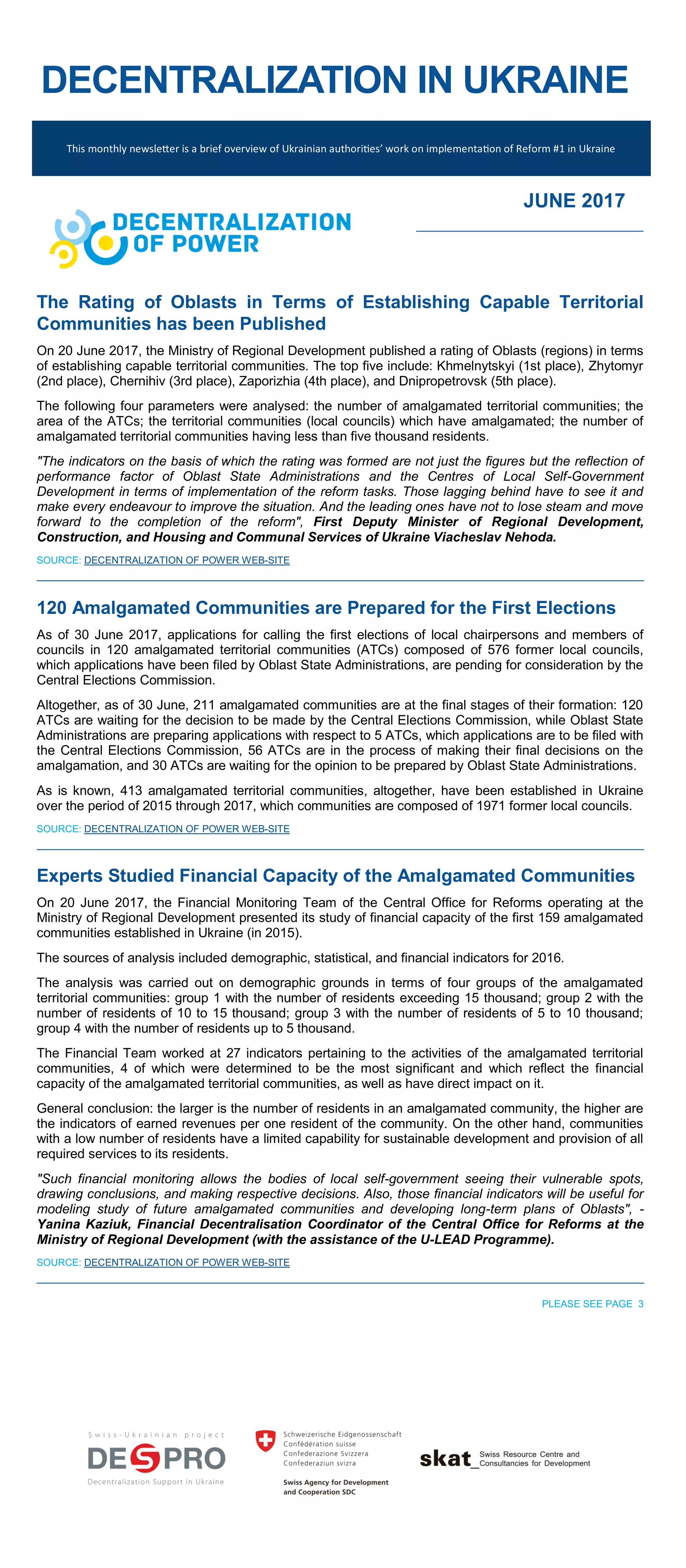 DECENTRALIZATION IN UKRAINE
This monthly newsletter is a brief overview of Ukrainian authorities’ work on implementation of Reform #1 in Ukraine
JUNE 2017
The Rating of Oblasts in Terms of Establishing Capable Territorial
Communities has been Published
On 20 June 2017, the Ministry of Regional Development published a rating of Oblasts (regions) in terms
of establishing capable territorial communities. The top five include: Khmelnytskyi (1st place), Zhytomyr
(2nd place), Chernihiv (3rd place), Zaporizhia (4th place), and Dnipropetrovsk (5th place).
The following four parameters were analysed: the number of amalgamated territorial communities; the
area of the ATCs; the territorial communities (local councils) which have amalgamated; the number of
amalgamated territorial communities having less than five thousand residents.
"The indicators on the basis of which the rating was formed are not just the figures but the reflection of
performance factor of Oblast State Administrations and the Centres of Local Self-Government
Development in terms of implementation of the reform tasks. Those lagging behind have to see it and
make every endeavour to improve the situation. And the leading ones have not to lose steam and move
forward to the completion of the reform", First Deputy Minister of Regional Development,
Construction, and Housing and Communal Services of Ukraine Viacheslav Nehoda.
SOURCE: DECENTRALIZATION OF POWER WEB-SITE
120 Amalgamated Communities are Prepared for the First Elections
As of 30 June 2017, applications for calling the first elections of local chairpersons and members of
councils in 120 amalgamated territorial communities (ATCs) composed of 576 former local councils,
which applications have been filed by Oblast State Administrations, are pending for consideration by the
Central Elections Commission.
Altogether, as of 30 June, 211 amalgamated communities are at the final stages of their formation: 120
ATCs are waiting for the decision to be made by the Central Elections Commission, while Oblast State
Administrations are preparing applications with respect to 5 ATCs, which applications are to be filed with
the Central Elections Commission, 56 ATCs are in the process of making their final decisions on the
amalgamation, and 30 ATCs are waiting for the opinion to be prepared by Oblast State Administrations.
As is known, 413 amalgamated territorial communities, altogether, have been established in Ukraine
over the period of 2015 through 2017, which communities are composed of 1971 former local councils.
SOURCE: DECENTRALIZATION OF POWER WEB-SITE
Experts Studied Financial Capacity of the Amalgamated Communities
On 20 June 2017, the Financial Monitoring Team of the Central Office for Reforms operating at the
Ministry of Regional Development presented its study of financial capacity of the first 159 amalgamated
communities established in Ukraine (in 2015).
The sources of analysis included demographic, statistical, and financial indicators for 2016.
The analysis was carried out on demographic grounds in terms of four groups of the amalgamated
territorial communities: group 1 with the number of residents exceeding 15 thousand; group 2 with the
number of residents of 10 to 15 thousand; group 3 with the number of residents of 5 to 10 thousand;
group 4 with the number of residents up to 5 thousand.
The Financial Team worked at 27 indicators pertaining to the activities of the amalgamated territorial
communities, 4 of which were determined to be the most significant and which reflect the financial
capacity of the amalgamated territorial communities, as well as have direct impact on it.
General conclusion: the larger is the number of residents in an amalgamated community, the higher are
the indicators of earned revenues per one resident of the community. On the other hand, communities
with a low number of residents have a limited capability for sustainable development and provision of all
required services to its residents.
"Such financial monitoring allows the bodies of local self-government seeing their vulnerable spots,
drawing conclusions, and making respective decisions. Also, those financial indicators will be useful for
modeling study of future amalgamated communities and developing long-term plans of Oblasts", -
Yanina Kaziuk, Financial Decentralisation Coordinator of the Central Office for Reforms at the
Ministry of Regional Development (with the assistance of the U-LEAD Programme).
SOURCE: DECENTRALIZATION OF POWER WEB-SITE
PLEASE SEE PAGE 3
 