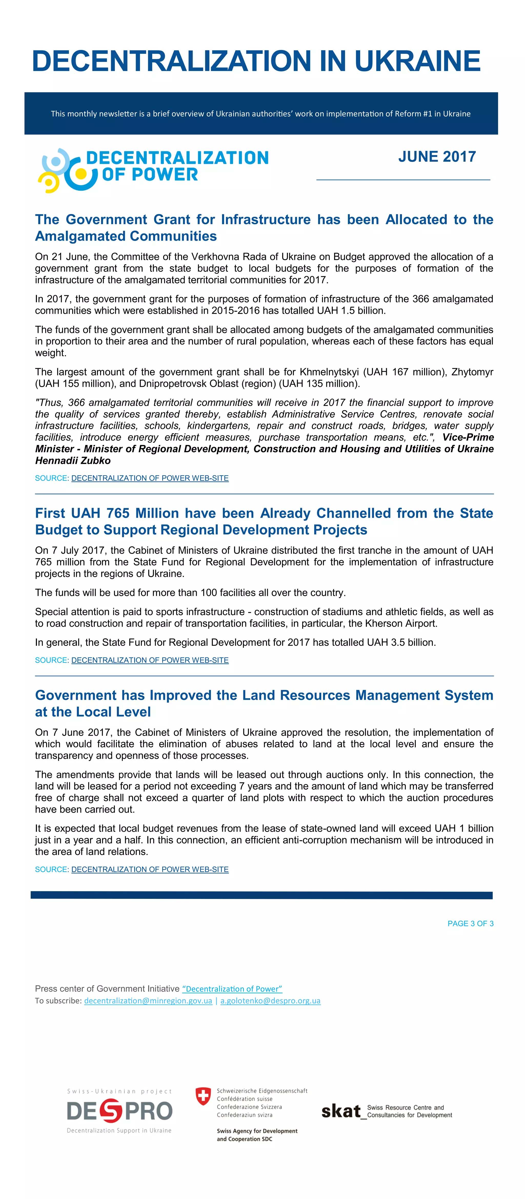 DECENTRALIZATION IN UKRAINE
The Government Grant for Infrastructure has been Allocated to the
Amalgamated Communities
On 21 June, the Committee of the Verkhovna Rada of Ukraine on Budget approved the allocation of a
government grant from the state budget to local budgets for the purposes of formation of the
infrastructure of the amalgamated territorial communities for 2017.
In 2017, the government grant for the purposes of formation of infrastructure of the 366 amalgamated
communities which were established in 2015-2016 has totalled UAH 1.5 billion.
The funds of the government grant shall be allocated among budgets of the amalgamated communities
in proportion to their area and the number of rural population, whereas each of these factors has equal
weight.
The largest amount of the government grant shall be for Khmelnytskyi (UAH 167 million), Zhytomyr
(UAH 155 million), and Dnipropetrovsk Oblast (region) (UAH 135 million).
"Thus, 366 amalgamated territorial communities will receive in 2017 the financial support to improve
the quality of services granted thereby, establish Administrative Service Centres, renovate social
infrastructure facilities, schools, kindergartens, repair and construct roads, bridges, water supply
facilities, introduce energy efficient measures, purchase transportation means, etc.", Vice-Prime
Minister - Minister of Regional Development, Construction and Housing and Utilities of Ukraine
Hennadii Zubko
SOURCE: DECENTRALIZATION OF POWER WEB-SITE
First UAH 765 Million have been Already Channelled from the State
Budget to Support Regional Development Projects
On 7 July 2017, the Cabinet of Ministers of Ukraine distributed the first tranche in the amount of UAH
765 million from the State Fund for Regional Development for the implementation of infrastructure
projects in the regions of Ukraine.
The funds will be used for more than 100 facilities all over the country.
Special attention is paid to sports infrastructure - construction of stadiums and athletic fields, as well as
to road construction and repair of transportation facilities, in particular, the Kherson Airport.
In general, the State Fund for Regional Development for 2017 has totalled UAH 3.5 billion.
SOURCE: DECENTRALIZATION OF POWER WEB-SITE
Government has Improved the Land Resources Management System
at the Local Level
On 7 June 2017, the Cabinet of Ministers of Ukraine approved the resolution, the implementation of
which would facilitate the elimination of abuses related to land at the local level and ensure the
transparency and openness of those processes.
The amendments provide that lands will be leased out through auctions only. In this connection, the
land will be leased for a period not exceeding 7 years and the amount of land which may be transferred
free of charge shall not exceed a quarter of land plots with respect to which the auction procedures
have been carried out.
It is expected that local budget revenues from the lease of state-owned land will exceed UAH 1 billion
just in a year and a half. In this connection, an efficient anti-corruption mechanism will be introduced in
the area of land relations.
SOURCE: DECENTRALIZATION OF POWER WEB-SITE
PAGE 3 OF 3
Press center of Government Initiative “Decentralization of Power”
To subscribe: decentralization@minregion.gov.ua | a.golotenko@despro.org.ua
This monthly newsletter is a brief overview of Ukrainian authorities’ work on implementation of Reform #1 in Ukraine
JUNE 2017
 