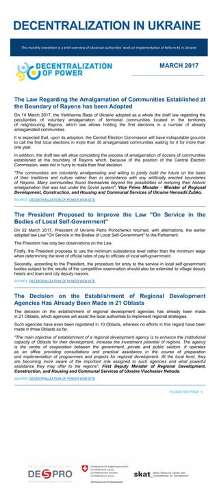 DECENTRALIZATION IN UKRAINE
The Law Regarding the Amalgamation of Communities Established at
the Boundary of Rayons has been Adopted
On 14 March 2017, the Verkhovna Rada of Ukraine adopted as a whole the draft law regarding the
peculiarities of voluntary amalgamation of territorial communities located in the territories
of neighbouring Rayons, which law allows holding the first elections in a number of already
amalgamated communities.
It is expected that, upon its adoption, the Central Election Commission will have indisputable grounds
to call the first local elections in more than 30 amalgamated communities waiting for it for more than
one year.
In addition, the draft law will allow completing the process of amalgamation of dozens of communities
established at the boundary of Rayons which, because of the position of the Central Election
Commission, were not in hurry to make their final decision.
"The communities are voluntarily amalgamating and willing to jointly build the future on the basis
of their traditions and culture rather than in accordance with any artificially erected boundaries
of Rayons. Many communities found themselves beyond the possibilities of restoring their historic
amalgamation that was lost under the Soviet system", Vice Prime Minister - Minister of Regional
Development, Construction, and Housing and Communal Services of Ukraine Hennadii Zubko.
SOURCE: DECENTRALIZATION OF POWER WEB-SITE
The President Proposed to Improve the Law "On Service in the
Bodies of Local Self-Government"
On 22 March 2017, President of Ukraine Petro Poroshenko returned, with alternations, the earlier
adopted law Law "On Service in the Bodies of Local Self-Government" to the Parliament.
The President has only two observations on the Law.
Firstly, the President proposes to use the minimum subsistence level rather than the minimum wage
when determining the level of official rates of pay to officials of local self-government.
Secondly, according to the President, the procedure for entry to the service in local self-government
bodies subject to the results of the competitive examination should also be extended to village deputy
heads and town and city deputy mayors.
SOURCE: DECENTRALIZATION OF POWER WEB-SITE
The Decision on the Establishment of Regional Development
Agencies Has Already Been Made in 21 Oblasts
The decision on the establishment of regional development agencies has already been made
in 21 Oblasts, which agencies will assist the local authorities to implement regional strategies.
Such agencies have even been registered in 10 Oblasts, whereas no efforts in this regard have been
made in three Oblasts so far.
"The main objective of establishment of a regional development agency is to enhance the institutional
capacity of Oblasts for their development, increase the investment potential of regions. The agency
is the centre of cooperation between the government, private and public sectors. It operates
as an office providing consultations and practical assistance in the course of preparation
and implementation of programmes and projects for regional development. At the local level, they
are becoming more aware of the important role assigned to such agencies and what powerful
assistance they may offer to the regions", First Deputy Minister of Regional Development,
Construction, and Housing and Communal Services of Ukraine Viacheslav Nehoda.
SOURCE: DECENTRALIZATION OF POWER WEB-SITE
PLEASE SEE PAGE 3
This monthly newsletter is a brief overview of Ukrainian authorities’ work on implementation of Reform #1 in Ukraine
MARCH 2017
 