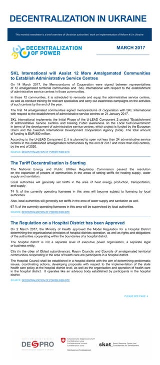 DECENTRALIZATION IN UKRAINE
SKL International will Assist 12 More Amalgamated Communities
to Establish Administrative Service Centres
On 14 March 2017, the Memorandums of Cooperation were signed between representatives
of 12 amalgamated territorial communities and SKL International with respect to the establishment
of administrative service centres in those communities.
In those 12 communities, it is scheduled to renovate and equip the administrative service centres,
as well as conduct training for relevant specialists and carry out awareness campaigns on the activities
of such centres by the end of the year.
The first 14 amalgamated communities signed memorandums of cooperation with SKL International
with respect to the establishment of administrative service centres on 24 January 2017.
SKL International implements the Initial Phase of the U-LEAD Component 2 project "Establishment
of Administrative Service Centres and Raising Public Awareness on the Local Self-Government"
in terms of the development of administrative service centres, which project is funded by the European
Union and the Swedish International Development Cooperation Agency (Sida). The total amount
of funding is EUR 800 million.
According to the U-LEAD Component 2, it is planned to open not less than 24 administrative service
centres in the established amalgamated communities by the end of 2017 and more than 600 centres,
by the end of 2020.
SOURCE: DECENTRALIZATION OF POWER WEB-SITE
The Tariff Decentralisation is Starting
The National Energy and Public Utilities Regulatory Commission passed the resolution
on the expansion of powers of communities in the areas of setting tariffs for heating supply, water
supply and sanitation.
Local authorities will generally set tariffs in the area of heat energy production, transportation,
and supply.
74 % of the currently operating licensees in this area will become subject to licensing by local
authorities.
Also, local authorities will generally set tariffs in the area of water supply and sanitation as well.
67 % of the currently operating licensees in this area will be supervised by local authorities.
SOURCE: DECENTRALIZATION OF POWER WEB-SITE
The Regulation on a Hospital District has been Approved
On 2 March 2017, the Ministry of Health approved the Model Regulation for a Hospital District
determining the organisational principles of hospital districts operation, as well as rights and obligations
of the authorities cooperating within the boundaries of a hospital district.
The hospital district is not a separate level of executive power organisation, a separate legal
or business entity.
City (in the cities of Oblast subordinance), Rayon Councils and Councils of amalgamated territorial
communities cooperating in the area of health care are participants in a hospital district.
The Hospital Council shall be established in a hospital district with the aim of determining problematic
issues, coordinating actions, developing proposals with respect to the implementation of the state
health care policy at the hospital district level, as well as the organisation and operation of health care
in the hospital district. It operates like an advisory body established by participants in the hospital
district.
SOURCE: DECENTRALIZATION OF POWER WEB-SITE
PLEASE SEE PAGE 4
This monthly newsletter is a brief overview of Ukrainian authorities’ work on implementation of Reform #1 in Ukraine
MARCH 2017
 