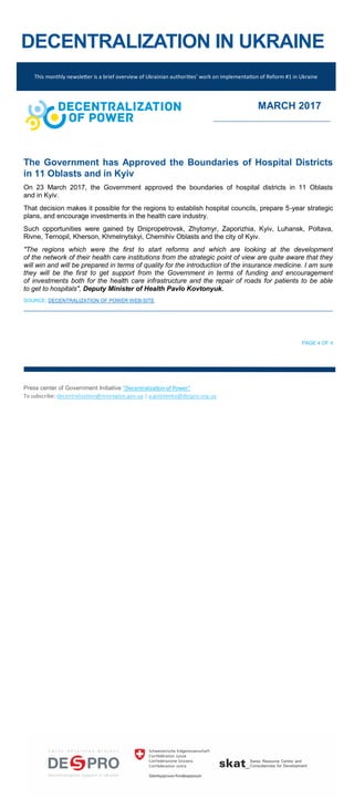 DECENTRALIZATION IN UKRAINE
The Government has Approved the Boundaries of Hospital Districts
in 11 Oblasts and in Kyiv
On 23 March 2017, the Government approved the boundaries of hospital districts in 11 Oblasts
and in Kyiv.
That decision makes it possible for the regions to establish hospital councils, prepare 5-year strategic
plans, and encourage investments in the health care industry.
Such opportunities were gained by Dnipropetrovsk, Zhytomyr, Zaporizhia, Kyiv, Luhansk, Poltava,
Rivne, Ternopil, Kherson, Khmelnytskyi, Chernihiv Oblasts and the city of Kyiv.
"The regions which were the first to start reforms and which are looking at the development
of the network of their health care institutions from the strategic point of view are quite aware that they
will win and will be prepared in terms of quality for the introduction of the insurance medicine. I am sure
they will be the first to get support from the Government in terms of funding and encouragement
of investments both for the health care infrastructure and the repair of roads for patients to be able
to get to hospitals", Deputy Minister of Health Pavlo Kovtonyuk.
SOURCE: DECENTRALIZATION OF POWER WEB-SITE
PAGE 4 OF 4
Press center of Government Initiative “Decentralization of Power”
To subscribe: decentralization@minregion.gov.ua | a.golotenko@despro.org.ua
This monthly newsletter is a brief overview of Ukrainian authorities’ work on implementation of Reform #1 in Ukraine
MARCH 2017
 