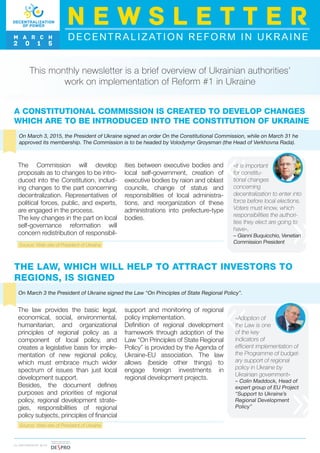 A CONSTITUTIONAL COMMISSION IS CREATED TO DEVELOP CHANGES
WHICH ARE TO BE INTRODUCED INTO THE CONSTITUTION OF UKRAINE
This monthly newsletter is a brief overview of Ukrainian authorities’
work on implementation of Reform #1 in Ukraine
On March 3, 2015, the President of Ukraine signed an order On the Constitutional Commission, while on March 31 he
approved its membership. The Commission is to be headed by Volodymyr Groysman (the Head of Verkhovna Rada).
Source: Web-site of President of Ukraine
The Commission will develop
proposals as to changes to be intro-
duced into the Constitution, includ-
ing changes to the part concerning
decentralization. Representatives of
political forces, public, and experts,
are engaged in the process.
The key changes in the part on local
self-governance reformation will
concern redistribution of responsibil-
ities between executive bodies and
local self-government, creation of
executive bodies by raion and oblast
councils, change of status and
responsibilities of local administra-
tions, and reorganization of these
administrations into prefecture-type
bodies.
«it is important
for constitu-
tional changes
concerning
decentralization to enter into
force before local elections.
Voters must know, which
responsibilities the authori-
ties they elect are going to
have»,
– Gianni Buquicchio, Venetian
Commission President
THE LAW, WHICH WILL HELP TO ATTRACT INVESTORS TO
REGIONS, IS SIGNED
On March 3 the President of Ukraine signed the Law “On Principles of State Regional Policy”.
support and monitoring of regional
policy implementation.
Definition of regional development
framework through adoption of the
Law “On Principles of State Regional
Policy” is provided by the Agenda of
Ukraine-EU association. The law
allows (beside other things) to
engage foreign investments in
regional development projects.
The law provides the basic legal,
economical, social, environmental,
humanitarian, and organizational
principles of regional policy as a
component of local policy, and
creates a legislative basis for imple-
mentation of new regional policy,
which must embrace much wider
spectrum of issues than just local
development support.
Besides, the document defines
purposes and priorities of regional
policy, regional development strate-
gies, responsibilities of regional
policy subjects, principles of financial
«Adoption of
the Law is one
of the key
indicators of
efficient implementation of
the Programme of budget-
ary support of regional
policy in Ukraine by
Ukrainian government»
– Colin Maddock, Head of
expert group of EU Project
“Support to Ukraine’s
Regional Development
Policy”
DECENTRALIZATION REFORM IN UKRAINE
N E W S L E T T E R
M A R C H
2 0 1 5
I N PA R T N E R S H I P W I T H
Source: Web-site of President of Ukraine
 
