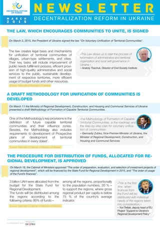 THE LAW, WHICH ENCOURAGES COMMUNITIES TO UNITE, IS SIGNED
On March 3, 2015, the President of Ukraine signed the law "On Voluntary Unification of Territorial Communities".
The law creates legal basis and mechanisms
for unification of territorial communities of
villages, urban-type settlements, and cities.
Their key tasks will include improvement of
public needs fulfillment process, efficient provi-
sion of high-quality administrative and social
services to the public, sustainable develop-
ment of respective territories, more efficient
usage of budget funds and other resources.
«This Law allows us to start the process of
reformation of administrative and territorial
organization and local self-governance in
Ukraine.»
– Anatoly Tkachuk, Director of Civil Society Institute
THE PROCEDURE FOR DISTRIBUTION OF FUNDS, ALLOCATED FOR RE-
GIONAL DEVELOPMENT, IS APPROVED
On March 18, the Cabinet of Ministers approved “The order of preparation, evaluation, and selection of investment projects of
regional development”, which will be financed by the State Fund for Regional Development in 2015, and “The order of usage
of the Fund’s finances”.
3 billion UAH were allocated from the
budget for the State Fund for
Regional Development.
The funds will be distributed among
the regions according to the
following criteria: 80% of funds –
among all the regions, proportionally
to the population numbers, 20 % –
to support the regions, where gross
regional product per capita is below
75 % of the country’s average
indicator.
«This is the first
time, when
finances from
the Fund will be
distributed with individual
needs of the regions taken
into consideration.»
– Yuri Tretiak, deputy head of EU
Project “Support to Ukraine’s
Regional Development Policy”
A DRAFT METHODOLOGY FOR UNIFICATION OF COMMUNITIES IS
DEVELOPED
On March 11 the Ministry of Regional Development, Construction, and Housing and Communal Services of Ukraine
presented a draft Methodology of Formation of Capable Territorial Communities.
One of the Methodology’s key provisions is the
definition of future capable territorial
communities and their influence zones.
Besides, the Methodology also includes
requirements to development of Prospective
plans of development of territorial
communities in every oblast’.
«the Methodology of Formation of Capable
Territorial Communities, is the roadmap and
the step-by-step plan for voluntary unifica-
tion of communities»
– Gennadiy Zubko, Vice-Premier-Minister of Ukraine, the
Minister of Regional Development, Construction, and
Housing and Communal Services
DECENTRALIZATION REFORM IN UKRAINE
N E W S L E T T E R
M A R C H
2 0 1 5
I N PA R T N E R S H I P W I T H
Source: Web-site of President of Ukraine
Source: Web-site of Cabinet of Ministers of Ukraine
Source: Web-site of Cabinet of Ministers of Ukraine
 