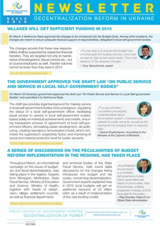 Source: Web-site of Cabinet of Ministers of Ukraine
Source: Web-site of Cabinet of Ministers of Ukraine
I N PA R T N E R S H I P W I T H
THE GOVERNMENT APPROVED THE DRAFT LAW “ON PUBLIC SERVICE
AND SERVICE IN LOCAL SELF-GOVERNMENT BODIES”
On March 25 Ukrainian government approved the draft Law “On Public Service and Service in Local Self-government
Bodies” and submitted it to Verkhovna Rada.
The draft law provides legal background for making service
in local self-government bodies more prestigious, regulating
the status of a local self-government officer, facilitating
equal access to service in local self-government bodies,
based solely on individual achievements and credits, ensur-
ing transparent process of appointment of local self-gov-
ernment officers, stimulating career development, de-politi-
cizing, creating new labour remuneration model, which min-
imizes the supervisor’s subjectivity factor, and improving of
social and material protection level for public servants.
«This Law provides
competitive procedures,
understandable labour
remuneration system, incentives and
awards for public servants, as well as the
mechanism for bringing them to responsi-
bility»
– Ganna Onyshchenko, According to the
Minister of the Cabinet of Ministers
A SERIES OF DISCUSSIONS ON THE PECULIARITIES OF BUDGET
REFORM IMPLEMENTATION IN THE REGIONS, HAS TAKEN PLACE
Throughout March, an informational
campaign on the issues of budget-
ary and fiscal decentralization, was
taking place in the regions. Experts
from Minregion, Minfinance, State
Fiscal Service, Ministry of Education
and Science, Ministry of Health,
together with heads of oblast’,
raion, village, settlement councils,
as well as financial departments
and territorial bodies of the State
Fiscal Service, held round table
discussions on the changes being
introduced into budget and tax
codes, concerning decentralization.
Government experts explained how
in 2015 local budgets will get an
additional resource of 22 billion
UAH, as a result of implementation
of the new funding model.
«decentralization
should result in
a comfortable
self-governance model,
which would reflect real
needs of communities, have
financial basis, enabling
progressive changes, and be
favourable for the public.»
– Oleg Sinyutka, Head of Lviv
Oblast State Administration
PRESS CENTER OF GOVERNMENT INITIATIVE
DECENTRALIZATION OF POWER
decentralization@minregion.gov.ua
decentralization.gov.ua
VILLAGES WILL GET SUFFICIENT FUNDING IN 2015
On March 3 Verkhovne Rada approved the changes to be introduced into the Budget Code. Among other problems, the
changes are meant to ensure adequate financial support of responsibilities, delegated to local self-government bodies.
The changes provide that these new responsi-
bilities shall be supported by respective financial
transfers. They are targeted not only at mainte-
nance of kindergartens, leisure centres etc., but
at council employees as well. Transfer volumes
cannot be lower than they were in 2014.
«The key task is to ensure that budget infra-
structure gets the funding volumes, which are
at least as high as last-year’s levels. This is the
essence of the adopted changes. »
– Yuriy Ganushchak, expert
DECENTRALIZATION REFORM IN UKRAINE
N E W S L E T T E R
M A R C H
2 0 1 5
Source: Web-site of Verkhovna Rada
 