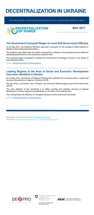DECENTRALIZATION IN UKRAINE
The Government Increased Wages to Local Self-Government Officials
On 24 May 2017, the Cabinet of Ministers approved a resolution on the increase of official salaries to
officials of local self-government bodies.
The resolution also determines the matter of allowances to officials of local self-government bodies for
outstanding performance or for particularly important work.
The increased wage is expected to facilitate the enhancement of prestige of service in the bodies of
local self-government.
SOURCE: DECENTRALIZATION OF POWER WEB-SITE
Leading Regions in the Area of Social and Economic Development
have been Identified in Ukraine
On 23 May 2017, the Ministry of Regional Development published the monitoring data on social and
economic development of regions in Ukraine in 2016.
The city of Kyiv, and Kharkiv, Kyiv, Vinnytsia, and Chernivtsi Oblasts (regions) were at the head of the
ranking.
The main objective of the monitoring is to define priorities and strategic planning of regional
development, enhance regional competitiveness on the basis of the ranking score.
The ranking shows the efficiency of managerial decisions at the central and local levels.
SOURCE: DECENTRALIZATION OF POWER WEB-SITE
PAGE 2 OF 2
Press center of Government Initiative “Decentralization of Power”
To subscribe: decentralization@minregion.gov.ua | a.golotenko@despro.org.ua
This monthly newsletter is a brief overview of Ukrainian authorities’ work on implementation of Reform #1 in Ukraine
MAY 2017
 