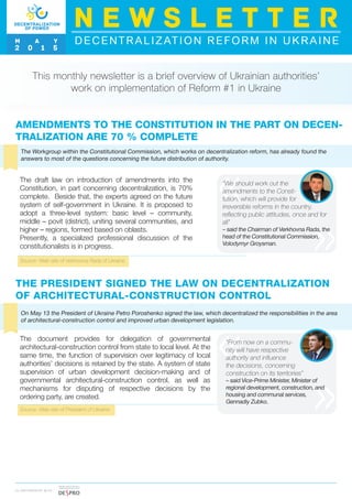 AMENDMENTS TO THE CONSTITUTION IN THE PART ON DECEN-
TRALIZATION ARE 70 % COMPLETE
This monthly newsletter is a brief overview of Ukrainian authorities’
work on implementation of Reform #1 in Ukraine
The Workgroup within the Constitutional Commission, which works on decentralization reform, has already found the
answers to most of the questions concerning the future distribution of authority.
Source: Web-site of Verkhovna Rada of Ukraine
The draft law on introduction of amendments into the
Constitution, in part concerning decentralization, is 70%
complete. Beside that, the experts agreed on the future
system of self-government in Ukraine. It is proposed to
adopt a three-level system: basic level – community,
middle – povit (district), uniting several communities, and
higher – regions, formed based on oblasts.
Presently, a specialized professional discussion of the
constitutionalists is in progress.
I N PA R T N E R S H I P W I T H
“We should work out the
amendments to the Consti-
tution, which will provide for
irreversible reforms in the country,
reflecting public attitudes, once and for
all”
– said the Chairman of Verkhovna Rada, the
head of the Constitutional Commission,
Volodymyr Groysman.
DECENTRALIZATION REFORM IN UKRAINE
N E W S L E T T E R
M A Y
2 0 1 5
THE PRESIDENT SIGNED THE LAW ON DECENTRALIZATION
OF ARCHITECTURAL-CONSTRUCTION CONTROL
On May 13 the President of Ukraine Petro Poroshenko signed the law, which decentralized the responsibilities in the area
of architectural-construction control and improved urban development legislation.
Source: Web-site of President of Ukraine
The document provides for delegation of governmental
architectural-construction control from state to local level. At the
same time, the function of supervision over legitimacy of local
authorities’ decisions is retained by the state. A system of state
supervision of urban development decision-making and of
governmental architectural-construction control, as well as
mechanisms for disputing of respective decisions by the
ordering party, are created.
“From now on a commu-
nity will have respective
authority and influence
the decisions, concerning
construction on its territories”
– said Vice-Prime Minister, Minister of
regional development, construction, and
housing and communal services,
Gennadiy Zubko.
 