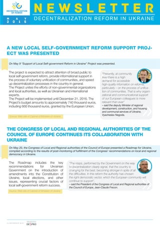 THE CONGRESS OF LOCAL AND REGIONAL AUTHORITIES OF THE
COUNCIL OF EUROPE CONTINUES ITS COLLABORATION WITH
UKRAINE
On May 20, the Congress of Local and Regional authorities of the Council of Europe presented a Roadmap for Ukraine,
compiled according to the results of post-monitoring of fulfillment of the Congress’ recommendations on local and regional
democracy in Ukraine.
The Roadmap includes the key
recommendations for Ukrainian
Government on the introduction of
amendments into the Constitution of
Ukraine, local elections, and other
issues, representing crucial factors of
local self-government reform success.
“The steps, performed by the Government on the way
to decentralization clearly signal, that the country is
changing for the best, becoming stronger in spite of all
the difficulties. In this reform the authority has chosen
the right democratic vector, which the European community will
continue to support”,
– said the President of the Congress of Local and Regional authorities of
the Council of Europe, Jean-Claude Frecon.
Source: Web-site of Cabinet of Ministers of Ukraine
A NEW LOCAL SELF-GOVERNMENT REFORM SUPPORT PROJ-
ECT WAS PRESENTED
On May 9 “Support of Local Self-government Reform in Ukraine” Project was presented.
Source: Web-site of Cabinet of Ministers of Ukraine
The project is expected to attract attention of broad public to
local self-government reform, provide informational support in
the process of voluntary unification of communities, and speed
up decentralization processes in the country in general.
The Project unites the efforts of non-governmental organizations
and local authorities, as well as Ukrainian and international
experts.
The Project will be implemented until December 31, 2016. The
Project’s budget amounts to approximately 740 thousand euros,
including 660 thousand euros, granted by the European Union.
“Presently, at community
level there is a high
demand for accessible
high-quality information on reforms,
particularly – on the process of unifica-
tion of communities. That is why organi-
zational and communicational support
of our European colleagues is more
relevant than ever”
– said the deputy Minister of regional
development, construction, and housing
and communal services of Ukraine,
Vyacheslav Negoda.
DECENTRALIZATION REFORM IN UKRAINE
N E W S L E T T E R
M A Y
2 0 1 5
I N PA R T N E R S H I P W I T H
 