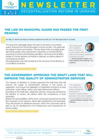 Source: Web-site of Verkhovna Rada of Ukraine
THE LAW ON MUNICIPAL GUARD HAS PASSED THE FIRST
READING
On May 21 Verkhovna Rada of Ukraine adopted the draft Law “On Municipal Guard” as basis.
The document will legally attach the right to formation of municipal
guard, financed from the local budget, to local councils. The guard will
be subject to local communities. The key tasks of the municipal guard
will include public order enforcement, prevention of criminal offense,
exercising of certain administrative penalties, informing of local affairs
bodies on crimes already committed or planned, as well as places of
criminal group location.
Municipal guard units will not belong to the structure of the Ministry of
Local Affairs of Ukraine.
“Municipal guard
will not perform
police functions. It
is just a guard: fines, law and
order on the streets, guarding of
municipal premises”,
– ”, said the people’s deputy, one
of the initiators of the draft law, Yuri
Lutsenko.
THE GOVERNMENT APPROVED THE DRAFT LAWS THAT WILL
IMPROVE THE QUALITY OF ADMINISTRATIVE SERVICES
The Cabinet of Ministers of Ukraine approved the draft laws that will
improve the quality of administrative services in the sphere of
registration, and ensure the delegation of registration functions to local
authorities, notary offices, banks, and state enforcement officers.
According to the draft laws, respective services, previously provided by
the Ministry of Justice, are placed within the competency of local
authorities.
Beside the responsibilities, all the funds, previously received by the state
from provision of the services, will be also transferred to the local level.
They will provide an additional resource, which the community will be
able to use for development of its infrastructure and improvement of
service quality.
“The proposed
documents com-
pletely change the
philosophy of
provision of administrative
services in the area of registra-
tion of business and property”,
– said the Minister of justice, Pavlo
Petrenko.
Source: Web-site of Cabinet of Ministers of Ukraine
PRESS CENTER OF GOVERNMENT INITIATIVE
“THE DECENTRALIZATION OF POWER”
decentralization@minregion.gov.ua
decentralization.gov.ua
DECENTRALIZATION REFORM IN UKRAINE
N E W S L E T T E R
M A Y
2 0 1 5
I N PA R T N E R S H I P W I T H
 
