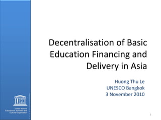 Decentralisation of Basic
Education Financing and
Delivery in Asia
Huong Thu Le
UNESCO Bangkok
3 November 2010
1
 