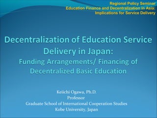 Keiichi Ogawa, Ph.D.
Professor
Graduate School of International Cooperation Studies
Kobe University, Japan
Regional Policy Seminar
Education Finance and Decentralization in Asia:
Implications for Service Delivery
 