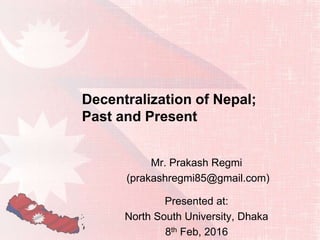 Decentralization of Nepal;
Past and Present
Mr. Prakash Regmi
(prakashregmi85@gmail.com)
Presented at:
North South University, Dhaka
8th Feb, 2016
 