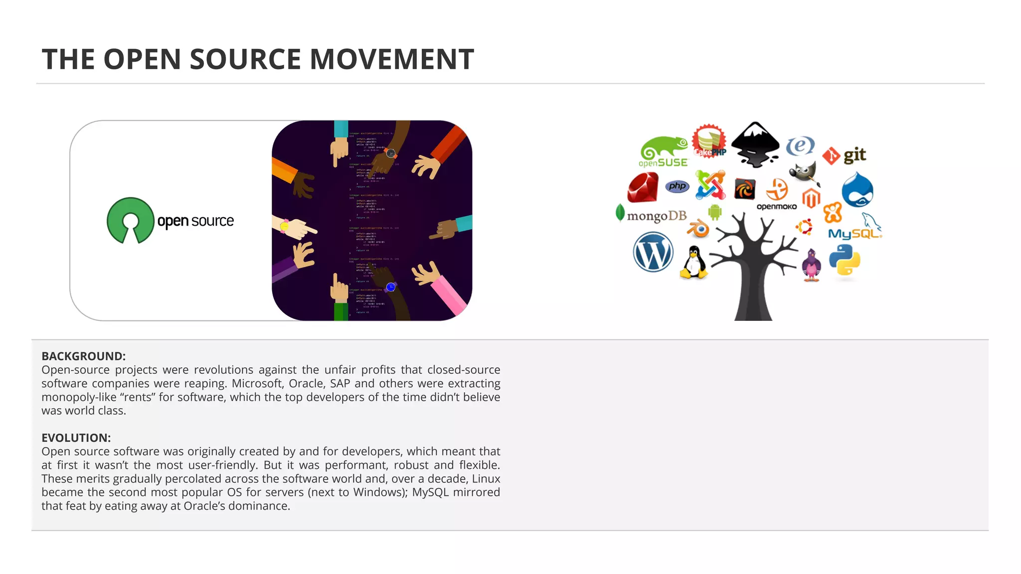 BACKGROUND:
Open-source projects were revolutions against the unfair proﬁts that closed-source
software companies were reaping. Microsoft, Oracle, SAP and others were extracting
monopoly-like “rents” for software, which the top developers of the time didn’t believe
was world class.
EVOLUTION:
Open source software was originally created by and for developers, which meant that
at ﬁrst it wasn’t the most user-friendly. But it was performant, robust and ﬂexible.
These merits gradually percolated across the software world and, over a decade, Linux
became the second most popular OS for servers (next to Windows); MySQL mirrored
that feat by eating away at Oracle’s dominance.
THE OPEN SOURCE MOVEMENT
 