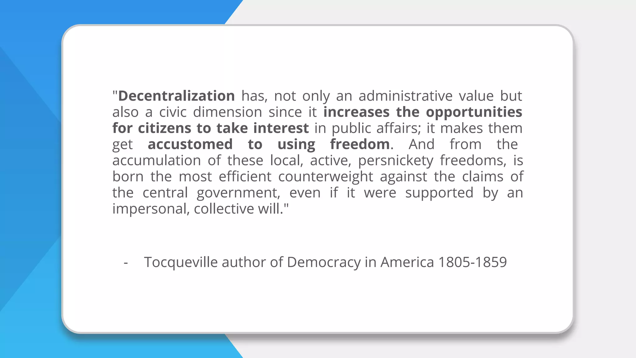 "Decentralization has, not only an administrative value but
also a civic dimension since it increases the opportunities
for citizens to take interest in public aﬀairs; it makes them
get accustomed to using freedom. And from the
accumulation of these local, active, persnickety freedoms, is
born the most eﬃcient counterweight against the claims of
the central government, even if it were supported by an
impersonal, collective will."
- Tocqueville author of Democracy in America 1805-1859
 