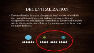 DECENTRALIZATION
• Decentralization is a type of organizational structure in which
daily operations and decision-making responsibilities are
delegated by top management to middle and lower-level mangers
within the organization, allowing top management to focus more
on major decisions.
 