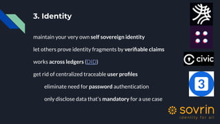 3. Identity
maintain your very own self sovereign identity
let others prove identity fragments by veriﬁable claims
works across ledgers (DID)
get rid of centralized traceable user proﬁles
eliminate need for password authentication
only disclose data that’s mandatory for a use case
 