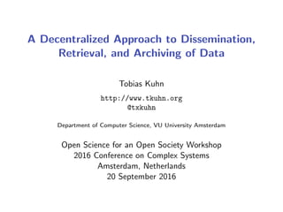 A Decentralized Approach to Dissemination,
Retrieval, and Archiving of Data
Tobias Kuhn
http://www.tkuhn.org
@txkuhn
Department of Computer Science, VU University Amsterdam
Open Science for an Open Society Workshop
2016 Conference on Complex Systems
Amsterdam, Netherlands
20 September 2016
 