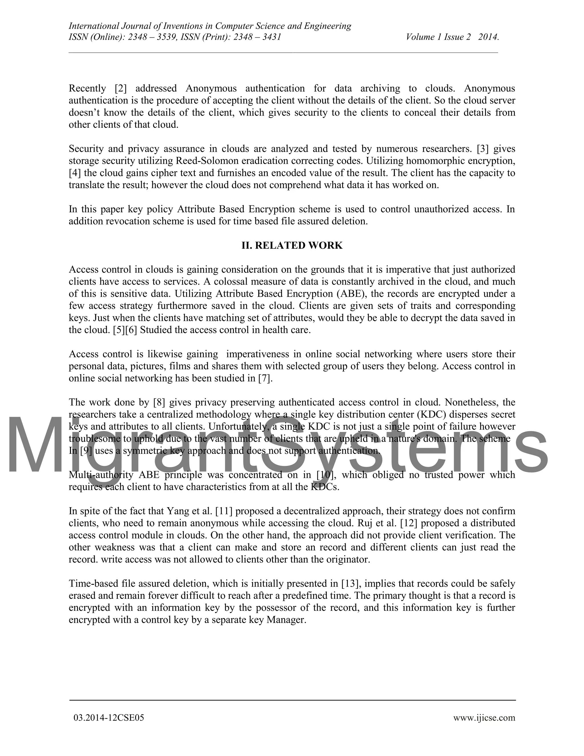 MigrantSystems International Journal of Inventions in Computer Science and Engineering ISSN (Online): 2348 – 3539, ISSN (Print): 2348 – 3431 Volume 1 Issue 2 2014. __________________________________________________________________________________________ 03.2014-12CSE05 www.ijicse.com Recently [2] addressed Anonymous authentication for data archiving to clouds. Anonymous authentication is the procedure of accepting the client without the details of the client. So the cloud server doesn’t know the details of the client, which gives security to the clients to conceal their details from other clients of that cloud. Security and privacy assurance in clouds are analyzed and tested by numerous researchers. [3] gives storage security utilizing Reed-Solomon eradication correcting codes. Utilizing homomorphic encryption, [4] the cloud gains cipher text and furnishes an encoded value of the result. The client has the capacity to translate the result; however the cloud does not comprehend what data it has worked on. In this paper key policy Attribute Based Encryption scheme is used to control unauthorized access. In addition revocation scheme is used for time based file assured deletion. II. RELATED WORK Access control in clouds is gaining consideration on the grounds that it is imperative that just authorized clients have access to services. A colossal measure of data is constantly archived in the cloud, and much of this is sensitive data. Utilizing Attribute Based Encryption (ABE), the records are encrypted under a few access strategy furthermore saved in the cloud. Clients are given sets of traits and corresponding keys. Just when the clients have matching set of attributes, would they be able to decrypt the data saved in the cloud. [5][6] Studied the access control in health care. Access control is likewise gaining imperativeness in online social networking where users store their personal data, pictures, films and shares them with selected group of users they belong. Access control in online social networking has been studied in [7]. The work done by [8] gives privacy preserving authenticated access control in cloud. Nonetheless, the researchers take a centralized methodology where a single key distribution center (KDC) disperses secret keys and attributes to all clients. Unfortunately, a single KDC is not just a single point of failure however troublesome to uphold due to the vast number of clients that are upheld in a nature's domain. The scheme In [9] uses a symmetric key approach and does not support authentication. Multi-authority ABE principle was concentrated on in [10], which obliged no trusted power which requires each client to have characteristics from at all the KDCs. In spite of the fact that Yang et al. [11] proposed a decentralized approach, their strategy does not confirm clients, who need to remain anonymous while accessing the cloud. Ruj et al. [12] proposed a distributed access control module in clouds. On the other hand, the approach did not provide client verification. The other weakness was that a client can make and store an record and different clients can just read the record. write access was not allowed to clients other than the originator. Time-based file assured deletion, which is initially presented in [13], implies that records could be safely erased and remain forever difficult to reach after a predefined time. The primary thought is that a record is encrypted with an information key by the possessor of the record, and this information key is further encrypted with a control key by a separate key Manager. 