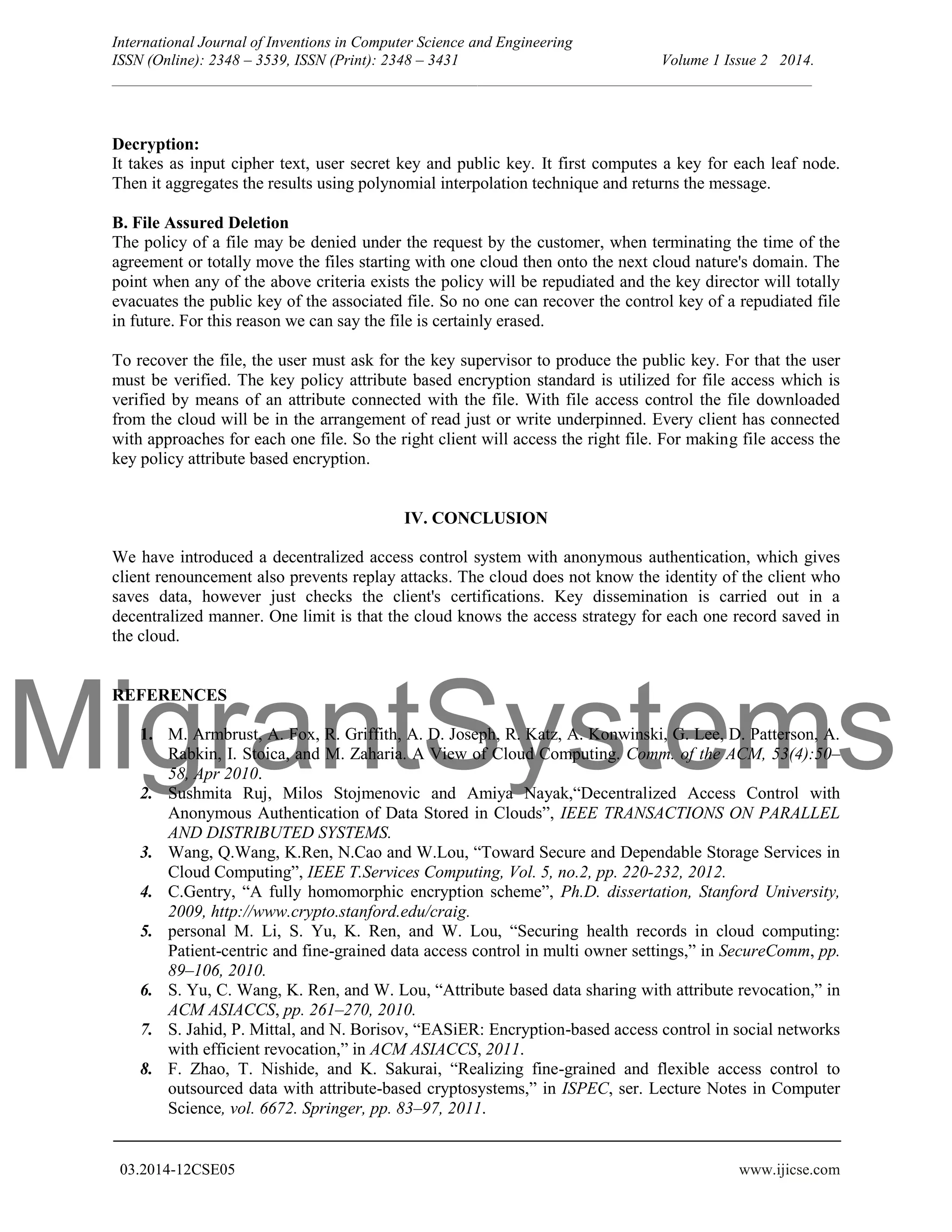 MigrantSystems International Journal of Inventions in Computer Science and Engineering ISSN (Online): 2348 – 3539, ISSN (Print): 2348 – 3431 Volume 1 Issue 2 2014. __________________________________________________________________________________________ 03.2014-12CSE05 www.ijicse.com Decryption: It takes as input cipher text, user secret key and public key. It first computes a key for each leaf node. Then it aggregates the results using polynomial interpolation technique and returns the message. B. File Assured Deletion The policy of a file may be denied under the request by the customer, when terminating the time of the agreement or totally move the files starting with one cloud then onto the next cloud nature's domain. The point when any of the above criteria exists the policy will be repudiated and the key director will totally evacuates the public key of the associated file. So no one can recover the control key of a repudiated file in future. For this reason we can say the file is certainly erased. To recover the file, the user must ask for the key supervisor to produce the public key. For that the user must be verified. The key policy attribute based encryption standard is utilized for file access which is verified by means of an attribute connected with the file. With file access control the file downloaded from the cloud will be in the arrangement of read just or write underpinned. Every client has connected with approaches for each one file. So the right client will access the right file. For making file access the key policy attribute based encryption. IV. CONCLUSION We have introduced a decentralized access control system with anonymous authentication, which gives client renouncement also prevents replay attacks. The cloud does not know the identity of the client who saves data, however just checks the client's certifications. Key dissemination is carried out in a decentralized manner. One limit is that the cloud knows the access strategy for each one record saved in the cloud. REFERENCES 1. M. Armbrust, A. Fox, R. Griffith, A. D. Joseph, R. Katz, A. Konwinski, G. Lee, D. Patterson, A. Rabkin, I. Stoica, and M. Zaharia. A View of Cloud Computing. Comm. of the ACM, 53(4):50– 58, Apr 2010. 2. Sushmita Ruj, Milos Stojmenovic and Amiya Nayak,“Decentralized Access Control with Anonymous Authentication of Data Stored in Clouds”, IEEE TRANSACTIONS ON PARALLEL AND DISTRIBUTED SYSTEMS. 3. Wang, Q.Wang, K.Ren, N.Cao and W.Lou, “Toward Secure and Dependable Storage Services in Cloud Computing”, IEEE T.Services Computing, Vol. 5, no.2, pp. 220-232, 2012. 4. C.Gentry, “A fully homomorphic encryption scheme”, Ph.D. dissertation, Stanford University, 2009, http://www.crypto.stanford.edu/craig. 5. personal M. Li, S. Yu, K. Ren, and W. Lou, “Securing health records in cloud computing: Patient-centric and fine-grained data access control in multi owner settings,” in SecureComm, pp. 89–106, 2010. 6. S. Yu, C. Wang, K. Ren, and W. Lou, “Attribute based data sharing with attribute revocation,” in ACM ASIACCS, pp. 261–270, 2010. 7. S. Jahid, P. Mittal, and N. Borisov, “EASiER: Encryption-based access control in social networks with efficient revocation,” in ACM ASIACCS, 2011. 8. F. Zhao, T. Nishide, and K. Sakurai, “Realizing fine-grained and flexible access control to outsourced data with attribute-based cryptosystems,” in ISPEC, ser. Lecture Notes in Computer Science, vol. 6672. Springer, pp. 83–97, 2011. 