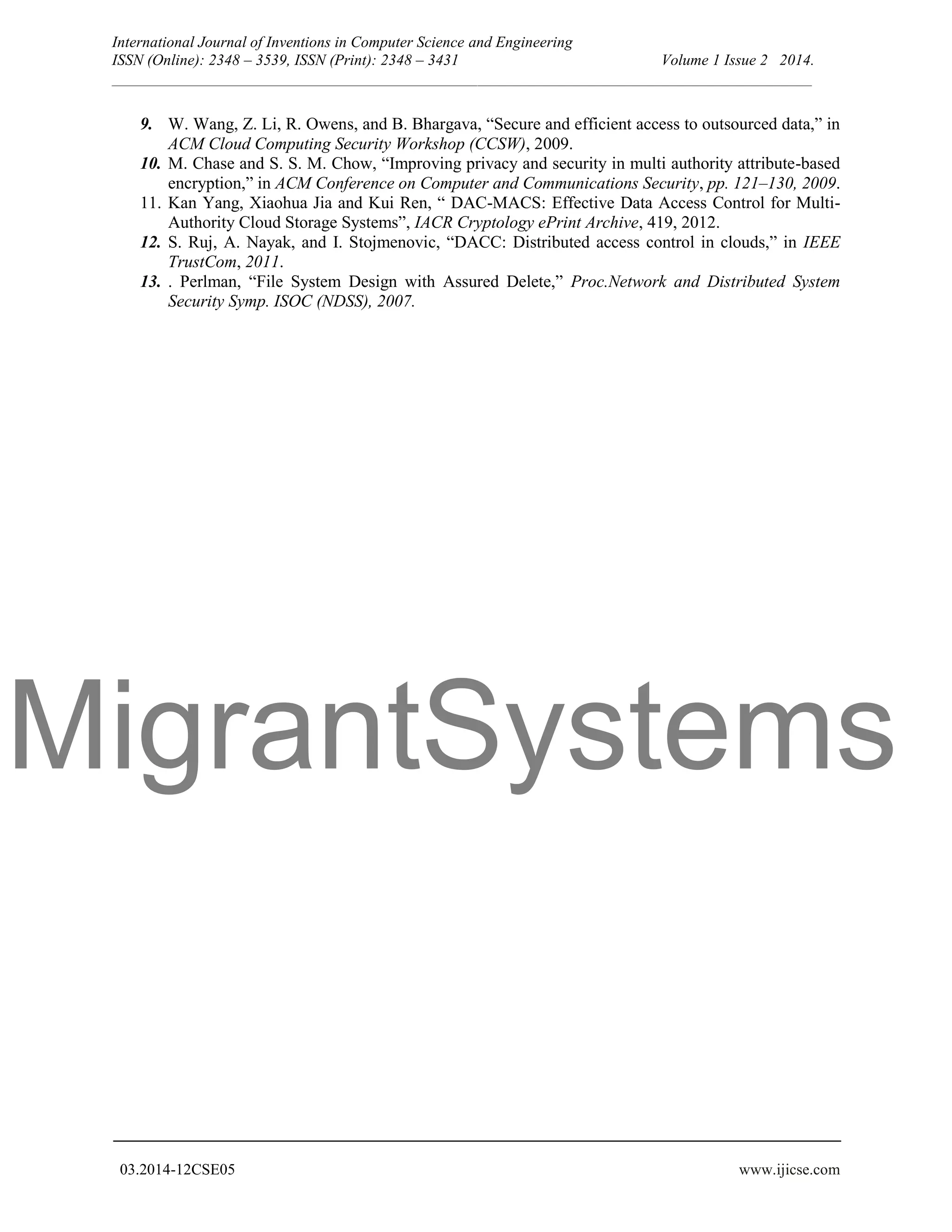 MigrantSystems International Journal of Inventions in Computer Science and Engineering ISSN (Online): 2348 – 3539, ISSN (Print): 2348 – 3431 Volume 1 Issue 2 2014. __________________________________________________________________________________________ 03.2014-12CSE05 www.ijicse.com 9. W. Wang, Z. Li, R. Owens, and B. Bhargava, “Secure and efficient access to outsourced data,” in ACM Cloud Computing Security Workshop (CCSW), 2009. 10. M. Chase and S. S. M. Chow, “Improving privacy and security in multi authority attribute-based encryption,” in ACM Conference on Computer and Communications Security, pp. 121–130, 2009. 11. Kan Yang, Xiaohua Jia and Kui Ren, “ DAC-MACS: Effective Data Access Control for Multi- Authority Cloud Storage Systems”, IACR Cryptology ePrint Archive, 419, 2012. 12. S. Ruj, A. Nayak, and I. Stojmenovic, “DACC: Distributed access control in clouds,” in IEEE TrustCom, 2011. 13. . Perlman, “File System Design with Assured Delete,” Proc.Network and Distributed System Security Symp. ISOC (NDSS), 2007. 