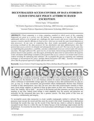 MigrantSystems
International Journal of Inventions in Computer Science and Engineering
ISSN (Online): 2348 – 3539, ISSN (Print): 2348 – 3431 Volume 1 Issue 2 2014.
__________________________________________________________________________________________
03.2014-12CSE05 www.ijicse.com
DECENTRALIZED ACCESS CONTROL OF DATA STORED IN
CLOUD USING KEY POLICY ATTRIBUTE BASED
ENCRYPTION
1
S.Seenu Iropia, 2
R.Vijayalakshmi
1
PG Scholar Department of Information Technology, SRM University, ssiropia@gmail.com.
2
Assistant Professor Department of Information Technology, SRM University.
ABSTRACT: Cloud computing is a rising computing standard in which assets of the computing
framework are given as a service over the Internet. As guaranteeing as it may be, this standard
additionally delivers a lot of people new challenges for data security and access control when clients
outsource sensitive data for offering on cloud servers, which are not inside the same trusted dominion as
data possessors. In any case, in completing thus, these results unavoidably present a substantial
processing overhead on the data possessor for key distribution and data administration when fine-
grained data access control is in demand, and subsequently don't scale well. The issue of at the same time
accomplishing fine-grainedness, scalability, and data confidentiality of access control really still remains
uncertain. This paper addresses this open issue by, on one hand, characterizing and implementing access
policies based on data qualities, and, then again, permitting the data owner to representative the majority
of the calculation undertakings included in fine-grained data access control to un-trusted cloud servers
without unveiling the underlying data substance. We accomplish this goal by exploiting and combining
techniques of decentralized key policy Attribute Based Encryption (KP-ABE) . Extensive investigation
shows that the proposed approach is highly efficient and secure.
Keywords: Access Control, Cloud Computing, Key Policy Attribute Based Encryption (KP-ABE)
I. INTRODUCTION
Cloud computing is a promising computing model which currently has drawn far reaching consideration
from both the educational community and industry. By joining a set of existing and new procedures from
research areas, for example, Service-Oriented Architectures (SOA) and virtualization, cloud computing is
viewed all things considered a computing model in which assets in the computing infrastructure are given
as services over the Internet. It is a new business solution for remote reinforcement outsourcing, as it
offers a reflection of interminable storage space for customers to have data reinforcements in a pay-as-
you- go way [1]. It helps associations and government offices fundamentally decrease their financial
overhead of data administration, since they can now store their data reinforcements remotely to third-
party cloud storage suppliers as opposed to keep up data centers on their own. Numerous services like
email, Net banking and so forth… are given on the Internet such that customers can utilize them from
anyplace at any time. Indeed cloud storage is more adaptable, how the security and protection are
accessible for the outsourced data turns into a genuine concern. The three points of this issue are
availability, confidentiality and integrity.
To accomplish secure data transaction in cloud, suitable cryptography method is utilized. The data
possessor must encrypt the record and then store the record to the cloud. Assuming that a third person
downloads the record, they may see the record if they had the key which is utilized to decrypt the
encrypted record. Once in a while this may be failure because of the technology improvement and the
programmers. To overcome the issue there is lot of procedures and techniques to make secure transaction
and storage.
 