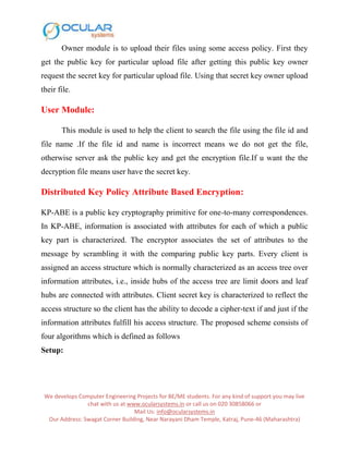 We develops Computer Engineering Projects for BE/ME students. For any kind of support you may live
chat with us at www.ocularsystems.in or call us on 020 30858066 or
Mail Us: info@ocularsystems.in
Our Address: Swagat Corner Building, Near Narayani Dham Temple, Katraj, Pune-46 (Maharashtra)
Owner module is to upload their files using some access policy. First they
get the public key for particular upload file after getting this public key owner
request the secret key for particular upload file. Using that secret key owner upload
their file.
User Module:
This module is used to help the client to search the file using the file id and
file name .If the file id and name is incorrect means we do not get the file,
otherwise server ask the public key and get the encryption file.If u want the the
decryption file means user have the secret key.
Distributed Key Policy Attribute Based Encryption:
KP-ABE is a public key cryptography primitive for one-to-many correspondences.
In KP-ABE, information is associated with attributes for each of which a public
key part is characterized. The encryptor associates the set of attributes to the
message by scrambling it with the comparing public key parts. Every client is
assigned an access structure which is normally characterized as an access tree over
information attributes, i.e., inside hubs of the access tree are limit doors and leaf
hubs are connected with attributes. Client secret key is characterized to reflect the
access structure so the client has the ability to decode a cipher-text if and just if the
information attributes fulfill his access structure. The proposed scheme consists of
four algorithms which is defined as follows
Setup:
 