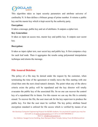 We develops Computer Engineering Projects for BE/ME students. For any kind of support you may live
chat with us at www.ocularsystems.in or call us on 020 30858066 or
Mail Us: info@ocularsystems.in
Our Address: Swagat Corner Building, Near Narayani Dham Temple, Katraj, Pune-46 (Maharashtra)
This algorithm takes as input security parameters and attribute universe of
cardinality N. It then defines a bilinear group of prime number. It returns a public
key and the master key which is kept secret by the authority party.
Encryption:
It takes a message, public key and set of attributes. It outputs a cipher text.
Key Generation:
It takes as input an access tree, master key and public key. It outputs user secret
key.
Decryption:
It takes as input cipher text, user secret key and public key. It first computes a key
for each leaf node. Then it aggregates the results using polynomial interpolation
technique and returns the message.
File Assured Deletion:
The policy of a file may be denied under the request by the customer, when
terminating the time of the agreement or totally move the files starting with one
cloud then onto the next cloud nature's domain. The point when any of the above
criteria exists the policy will be repudiated and the key director will totally
evacuates the public key of the associated file. So no one can recover the control
key of a repudiated file in future. For this reason we can say the file is certainly
erased. To recover the file, the user must ask for the key supervisor to produce the
public key. For that the user must be verified. The key policy attribute based
encryption standard is utilized for file access which is verified by means of an
 