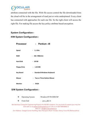 We develops Computer Engineering Projects for BE/ME students. For any kind of support you may live
chat with us at www.ocularsystems.in or call us on 020 30858066 or
Mail Us: info@ocularsystems.in
Our Address: Swagat Corner Building, Near Narayani Dham Temple, Katraj, Pune-46 (Maharashtra)
attribute connected with the file. With file access control the file downloaded from
the cloud will be in the arrangement of read just or write underpinned. Every client
has connected with approaches for each one file. So the right client will access the
right file. For making file access the key policy attribute based encryption.
System Configuration:-
H/W System Configuration:-
Processor - Pentium –III
Speed - 1.1 Ghz
RAM - 256 MB(min)
Hard Disk - 20 GB
Floppy Drive - 1.44 MB
Key Board - Standard Windows Keyboard
Mouse - Two or Three Button Mouse
Monitor - SVGA
S/W System Configuration:-
 Operating System :Windows95/98/2000/XP
 Front End : java, jdk1.6
 