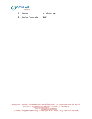 We develops Computer Engineering Projects for BE/ME students. For any kind of support you may live
chat with us at www.ocularsystems.in or call us on 020 30858066 or
Mail Us: info@ocularsystems.in
Our Address: Swagat Corner Building, Near Narayani Dham Temple, Katraj, Pune-46 (Maharashtra)
 Database : My sqlserver 2005
 Database Connectivity : JDBC.
 