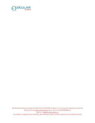 We develops Computer Engineering Projects for BE/ME students. For any kind of support you may live
chat with us at www.ocularsystems.in or call us on 020 30858066 or
Mail Us: info@ocularsystems.in
Our Address: Swagat Corner Building, Near Narayani Dham Temple, Katraj, Pune-46 (Maharashtra)
 