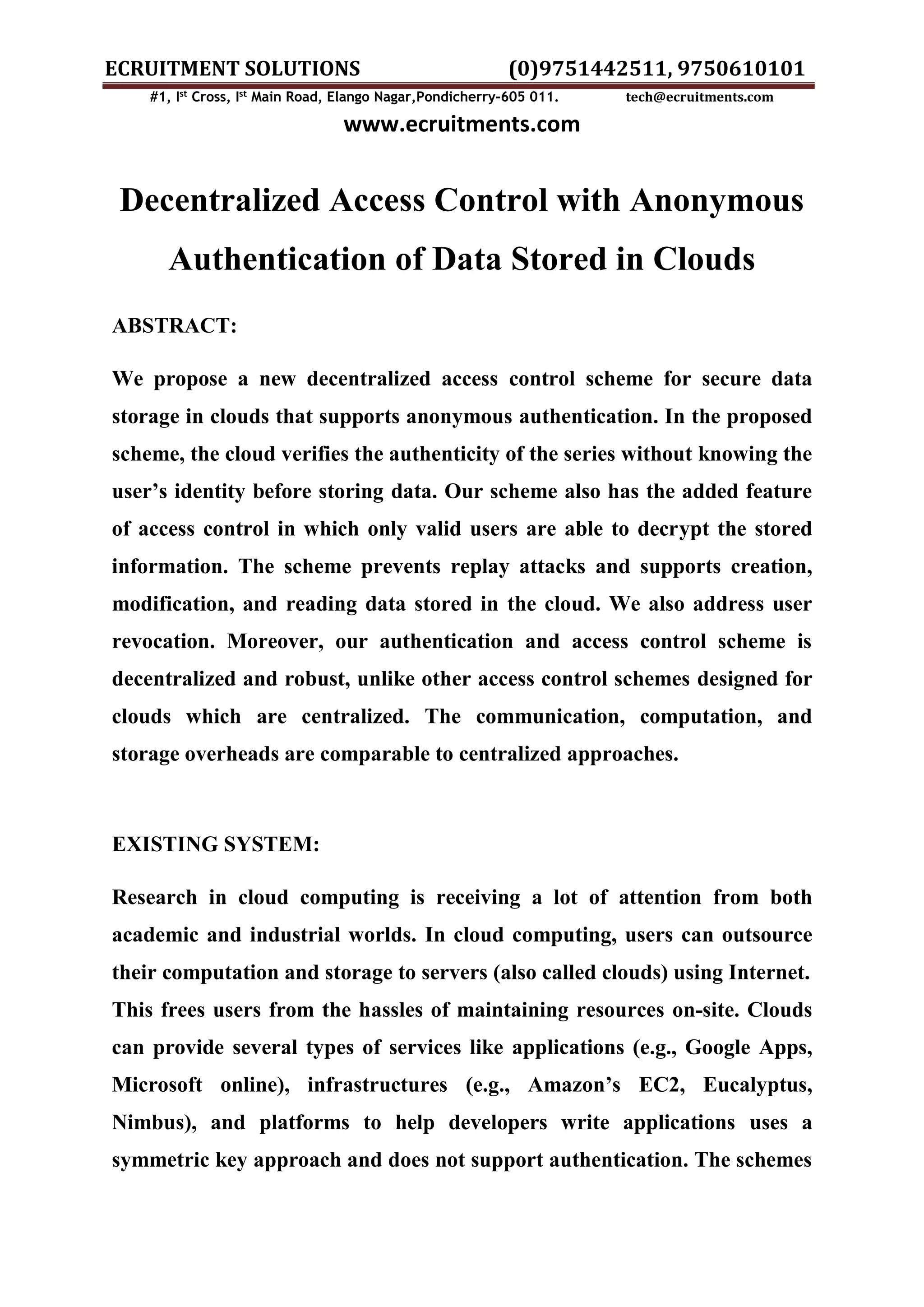 ECRUITMENT SOLUTIONS (0)9751442511, 9750610101 #1, Ist Cross, Ist Main Road, Elango Nagar,Pondicherry-605 011. tech@ecruitments.com www.ecruitments.com Decentralized Access Control with Anonymous Authentication of Data Stored in Clouds ABSTRACT: We propose a new decentralized access control scheme for secure data storage in clouds that supports anonymous authentication. In the proposed scheme, the cloud verifies the authenticity of the series without knowing the user’s identity before storing data. Our scheme also has the added feature of access control in which only valid users are able to decrypt the stored information. The scheme prevents replay attacks and supports creation, modification, and reading data stored in the cloud. We also address user revocation. Moreover, our authentication and access control scheme is decentralized and robust, unlike other access control schemes designed for clouds which are centralized. The communication, computation, and storage overheads are comparable to centralized approaches. EXISTING SYSTEM: Research in cloud computing is receiving a lot of attention from both academic and industrial worlds. In cloud computing, users can outsource their computation and storage to servers (also called clouds) using Internet. This frees users from the hassles of maintaining resources on-site. Clouds can provide several types of services like applications (e.g., Google Apps, Microsoft online), infrastructures (e.g., Amazon’s EC2, Eucalyptus, Nimbus), and platforms to help developers write applications uses a symmetric key approach and does not support authentication. The schemes 