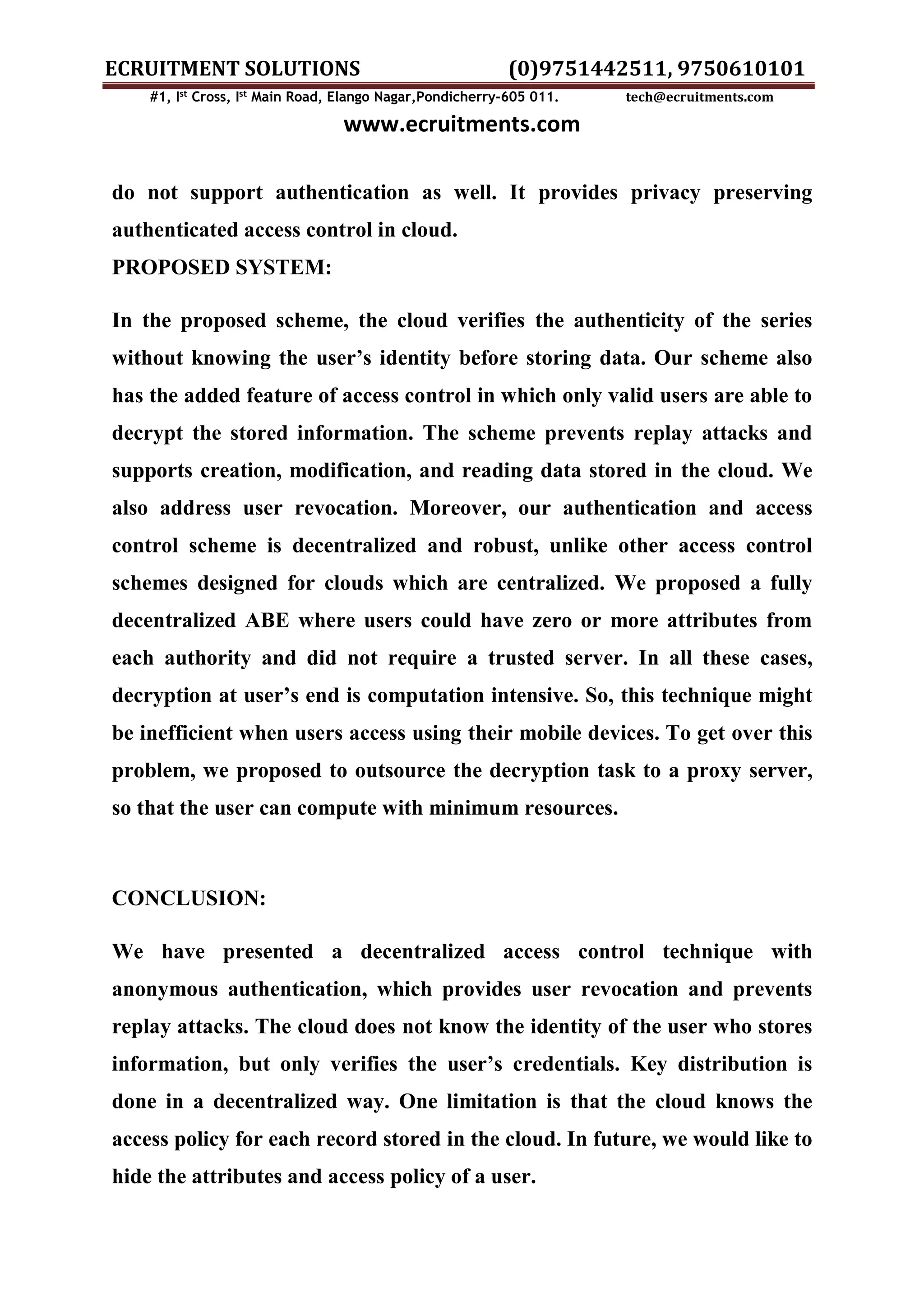ECRUITMENT SOLUTIONS (0)9751442511, 9750610101 #1, Ist Cross, Ist Main Road, Elango Nagar,Pondicherry-605 011. tech@ecruitments.com www.ecruitments.com do not support authentication as well. It provides privacy preserving authenticated access control in cloud. PROPOSED SYSTEM: In the proposed scheme, the cloud verifies the authenticity of the series without knowing the user’s identity before storing data. Our scheme also has the added feature of access control in which only valid users are able to decrypt the stored information. The scheme prevents replay attacks and supports creation, modification, and reading data stored in the cloud. We also address user revocation. Moreover, our authentication and access control scheme is decentralized and robust, unlike other access control schemes designed for clouds which are centralized. We proposed a fully decentralized ABE where users could have zero or more attributes from each authority and did not require a trusted server. In all these cases, decryption at user’s end is computation intensive. So, this technique might be inefficient when users access using their mobile devices. To get over this problem, we proposed to outsource the decryption task to a proxy server, so that the user can compute with minimum resources. CONCLUSION: We have presented a decentralized access control technique with anonymous authentication, which provides user revocation and prevents replay attacks. The cloud does not know the identity of the user who stores information, but only verifies the user’s credentials. Key distribution is done in a decentralized way. One limitation is that the cloud knows the access policy for each record stored in the cloud. In future, we would like to hide the attributes and access policy of a user. 
