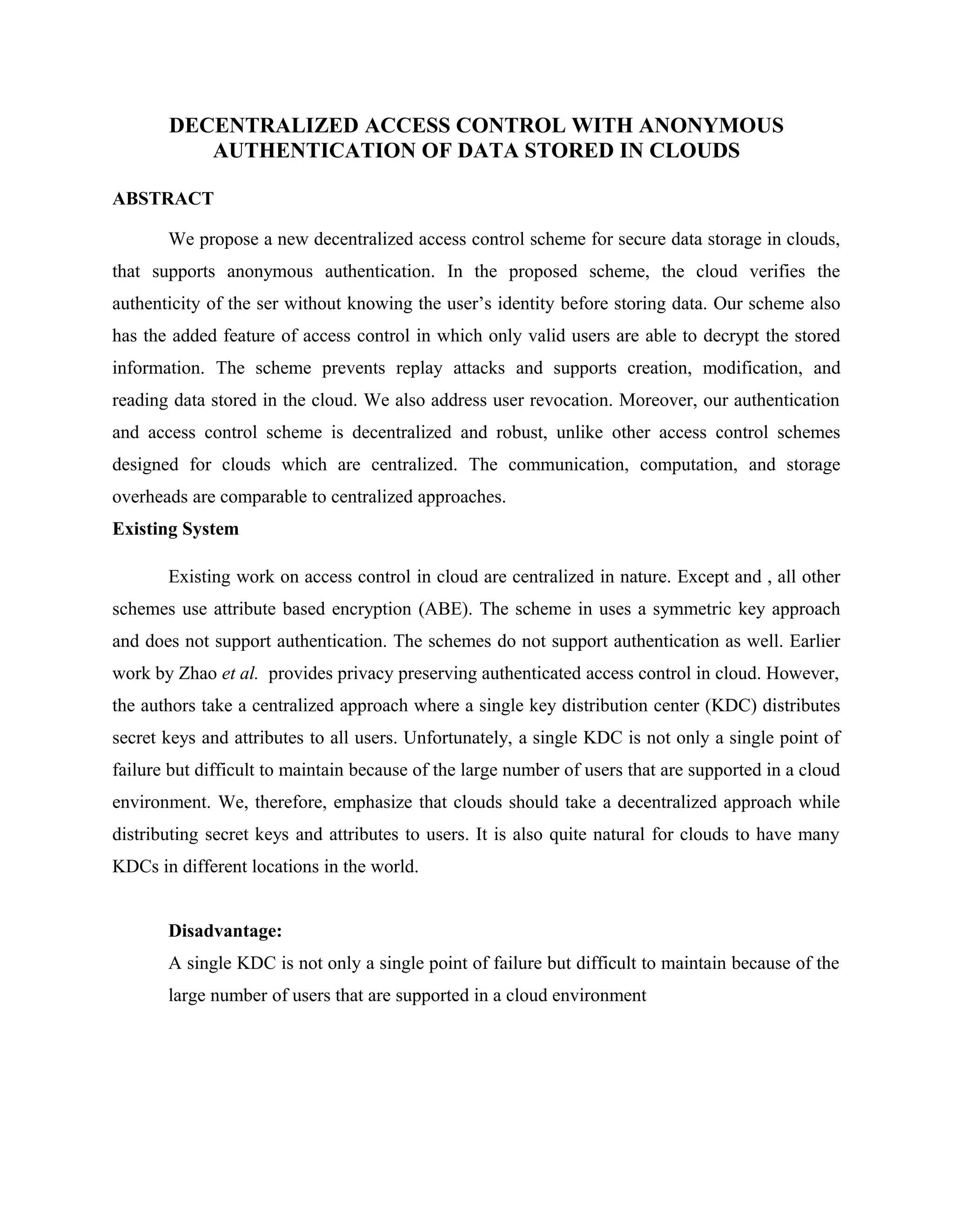 DECENTRALIZED ACCESS CONTROL WITH ANONYMOUS AUTHENTICATION OF DATA STORED IN CLOUDS ABSTRACT We propose a new decentralized access control scheme for secure data storage in clouds, that supports anonymous authentication. In the proposed scheme, the cloud verifies the authenticity of the ser without knowing the user’s identity before storing data. Our scheme also has the added feature of access control in which only valid users are able to decrypt the stored information. The scheme prevents replay attacks and supports creation, modification, and reading data stored in the cloud. We also address user revocation. Moreover, our authentication and access control scheme is decentralized and robust, unlike other access control schemes designed for clouds which are centralized. The communication, computation, and storage overheads are comparable to centralized approaches. Existing System Existing work on access control in cloud are centralized in nature. Except and , all other schemes use attribute based encryption (ABE). The scheme in uses a symmetric key approach and does not support authentication. The schemes do not support authentication as well. Earlier work by Zhao et al. provides privacy preserving authenticated access control in cloud. However, the authors take a centralized approach where a single key distribution center (KDC) distributes secret keys and attributes to all users. Unfortunately, a single KDC is not only a single point of failure but difficult to maintain because of the large number of users that are supported in a cloud environment. We, therefore, emphasize that clouds should take a decentralized approach while distributing secret keys and attributes to users. It is also quite natural for clouds to have many KDCs in different locations in the world. Disadvantage: A single KDC is not only a single point of failure but difficult to maintain because of the large number of users that are supported in a cloud environment 
