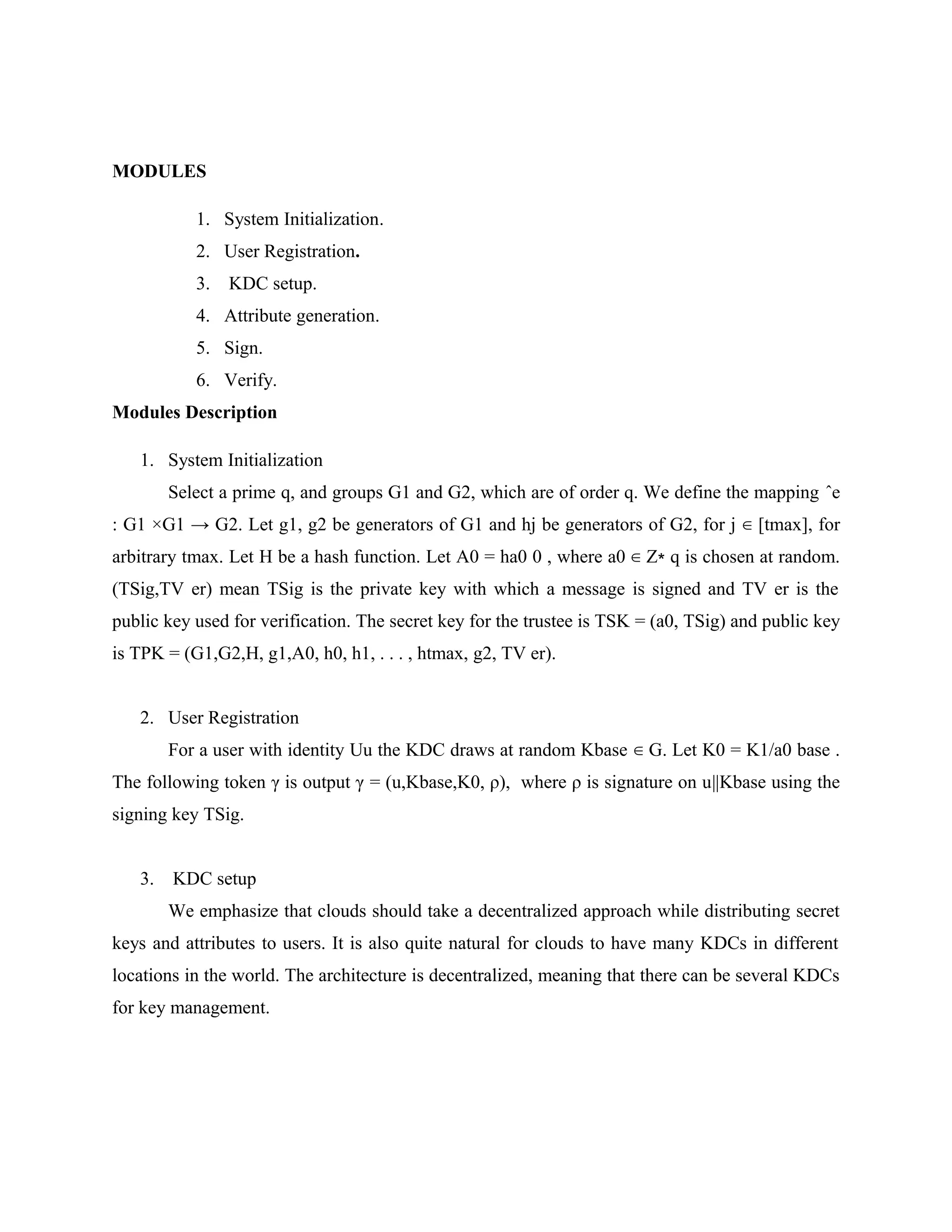 MODULES 1. System Initialization. 2. User Registration. 3. KDC setup. 4. Attribute generation. 5. Sign. 6. Verify. Modules Description 1. System Initialization Select a prime q, and groups G1 and G2, which are of order q. We define the mapping ˆe : G1 ×G1 → G2. Let g1, g2 be generators of G1 and hj be generators of G2, for j ∈ [tmax], for arbitrary tmax. Let H be a hash function. Let A0 = ha0 0 , where a0 ∈ Z∗ q is chosen at random. (TSig,TV er) mean TSig is the private key with which a message is signed and TV er is the public key used for verification. The secret key for the trustee is TSK = (a0, TSig) and public key is TPK = (G1,G2,H, g1,A0, h0, h1, . . . , htmax, g2, TV er). 2. User Registration For a user with identity Uu the KDC draws at random Kbase ∈ G. Let K0 = K1/a0 base . The following token γ is output γ = (u,Kbase,K0, ρ), where ρ is signature on u||Kbase using the signing key TSig. 3. KDC setup We emphasize that clouds should take a decentralized approach while distributing secret keys and attributes to users. It is also quite natural for clouds to have many KDCs in different locations in the world. The architecture is decentralized, meaning that there can be several KDCs for key management. 