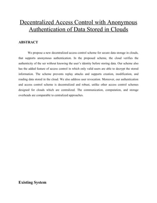 Decentralized Access Control with Anonymous
Authentication of Data Stored in Clouds
ABSTRACT
We propose a new decentralized access control scheme for secure data storage in clouds,
that supports anonymous authentication. In the proposed scheme, the cloud verifies the
authenticity of the ser without knowing the user’s identity before storing data. Our scheme also
has the added feature of access control in which only valid users are able to decrypt the stored
information. The scheme prevents replay attacks and supports creation, modification, and
reading data stored in the cloud. We also address user revocation. Moreover, our authentication
and access control scheme is decentralized and robust, unlike other access control schemes
designed for clouds which are centralized. The communication, computation, and storage
overheads are comparable to centralized approaches.
Existing System
 
