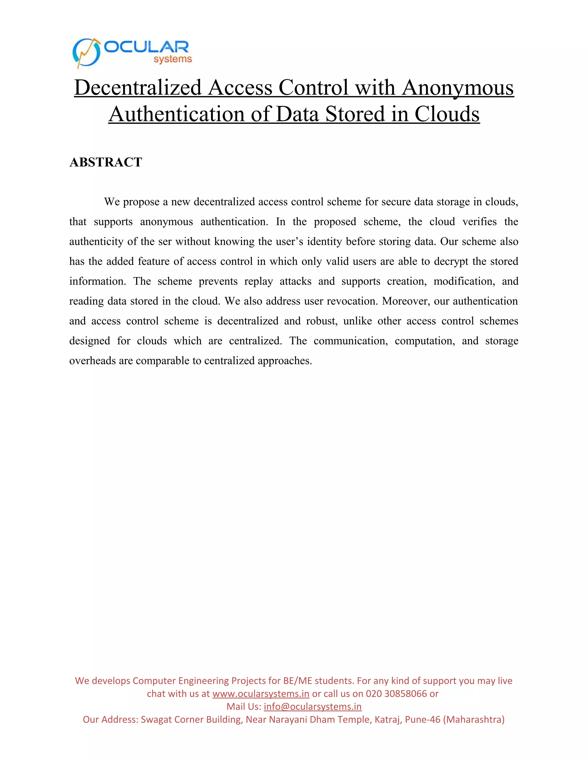 Decentralized Access Control with Anonymous Authentication of Data Stored in Clouds ABSTRACT We propose a new decentralized access control scheme for secure data storage in clouds, that supports anonymous authentication. In the proposed scheme, the cloud verifies the authenticity of the ser without knowing the user’s identity before storing data. Our scheme also has the added feature of access control in which only valid users are able to decrypt the stored information. The scheme prevents replay attacks and supports creation, modification, and reading data stored in the cloud. We also address user revocation. Moreover, our authentication and access control scheme is decentralized and robust, unlike other access control schemes designed for clouds which are centralized. The communication, computation, and storage overheads are comparable to centralized approaches. We develops Computer Engineering Projects for BE/ME students. For any kind of support you may live chat with us at www.ocularsystems.in or call us on 020 30858066 or Mail Us: info@ocularsystems.in Our Address: Swagat Corner Building, Near Narayani Dham Temple, Katraj, Pune-46 (Maharashtra) 